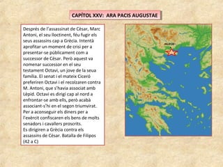 CAPÍTOL XXV: ARA PACIS AUGUSTAECAPÍTOL XXV: ARA PACIS AUGUSTAE
Després de l’assassinat de Cèsar, Marc
Antoni, el seu lloctinent, féu fugir els
seus assassins cap a Grècia. Intentà
aprofitar un moment de crisi per a
presentar-se públicament com a
successor de Cèsar. Però aquest va
nomenar successor en el seu
testament Octavi, un jove de la seua
família. El senat i el mateix Ciceró
preferiren Octavi i el recolzaren contra
M. Antoni, que s’havia associat amb
Lèpid. Octavi es dirigí cap al nord a
enfrontar-se amb ells, però acabà
associant-s’hi en el segon triumvirat.
Per a aconseguir els diners per a
l’exèrcit confiscaren els bens de molts
senadors i cavallers proscrits.
Es dirigiren a Grècia contra els
assassins de Cèsar. Batalla de Filipos
(42 a C)
 