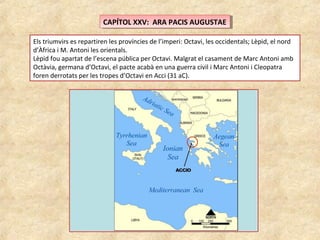 CAPÍTOL XXV: ARA PACIS AUGUSTAECAPÍTOL XXV: ARA PACIS AUGUSTAE
Els triumvirs es repartiren les províncies de l’imperi: Octavi, les occidentals; Lèpid, el nord
d’Àfrica i M. Antoni les orientals.
Lèpid fou apartat de l’escena pública per Octavi. Malgrat el casament de Marc Antoni amb
Octàvia, germana d’Octavi, el pacte acabà en una guerra civil i Marc Antoni i Cleopatra
foren derrotats per les tropes d’Octavi en Acci (31 aC).
 