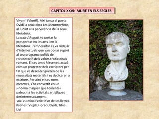 CAPÍTOL XXVI: VIURÉ EN ELS SEGLESCAPÍTOL XXVI: VIURÉ EN ELS SEGLES
Vivam! (Viuré!). Així tanca el poeta
Ovidi la seua obra Les Metamorfosis,
al·ludint a la pervivència de la seua
literatura.
La pau d’August va portar la
prosperitat en les arts i en la
literatura. L’emperador es va rodejar
d’intel·lectuals que van donar suport
al seu programa polític de
recuperació dels valors tradicionals
romans. El seu amic Mecenes, actuà
com un protector dels escriptors per
tal que es desentengueren de les
necessitats materials i es dedicaren a
escriure. Per això el seu nom,
mecenes, s’ha convertit en un
sinònim d’aquell que fomenta i
patrocina les activitats artístiques
desinteressadament.
Així culmina l’edat d’or de les lletres
llatines: Virgili, Horaci, Ovidi, Titus
Livi
 