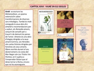 CAPÍTOL XXVI: VIURÉ EN ELS SEGLESCAPÍTOL XXVI: VIURÉ EN ELS SEGLES
Ovidi va escriure les
Metamorfosis, un poema
extensíssim sobre
transformacions de diversos
sers mitològics. També és molt
coneguda la seua obra Ars
amandi o recomendacions per
a seduir, els Remedia amoris,
conjunt de consells per a
traure’s de damunt les penes
de l’amor. Amores és una obra
d’elegies dirigides a la seua
amant Corinna. Les Heroides
són cartes ficticies dirigides per
heroïnes als seus amants.
Obres escrites durant el seu
desterrament a la costa del
Mar Negre són Les Tristia i les
Pontica, on li suplica a
l’emperador Octavi que el
deixe tornar a Roma, encara
que no ho aconsegueix.
 