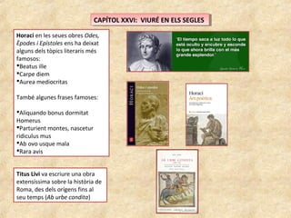 CAPÍTOL XXVI: VIURÉ EN ELS SEGLESCAPÍTOL XXVI: VIURÉ EN ELS SEGLES
Horaci en les seues obres Odes,
Èpodes i Epístoles ens ha deixat
alguns dels tòpics literaris més
famosos:
Beatus ille
Carpe diem
Aurea mediocritas
També algunes frases famoses:
Aliquando bonus dormitat
Homerus
Parturient montes, nascetur
ridiculus mus
Ab ovo usque mala
Rara avis
Titus Livi va escriure una obra
extensíssima sobre la història de
Roma, des dels orígens fins al
seu temps (Ab urbe condita)
 