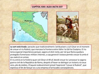 CAPÍTOL XXII: ALEA IACTA ESTCAPÍTOL XXII: ALEA IACTA EST
La sort està tirada: paraules que tradicionalment s’atribueixen a Juli Cèsar en el moment
de creuar el riu Rubicó, que marcava la frontera entre Itàlia i la Gàl·lia Cisalpina. El riu
tenia especial importància perquè, segons el dret romà, per tal que Roma quedara
protegida d’amenaces militars internes, a cap general li estava permés creuar-lo amb el
seu exèrcit en armes
El riu entrà en la història quan Juli Cèsar el 49 aC decidí creuar-lo i provocar la segona
guerra civil de la República de Roma, després d’haver-se detingut un instant a la seua
vora, ple de dubtes. D’aquest esdeveniment prové l’expressió “creuar el Rubicó”, que
expressa el fet de llançar-se a una empresa d’arriscades conseqüències.
 