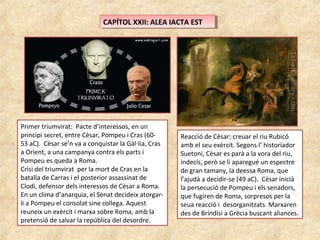 CAPÍTOL XXII: ALEA IACTA ESTCAPÍTOL XXII: ALEA IACTA EST
Primer triumvirat: Pacte d’interessos, en un
principi secret, entre Cèsar, Pompeu i Cras (60-
53 aC). Cèsar se’n va a conquistar la Gàl·lia, Cras
a Orient, a una campanya contra els parts i
Pompeu es queda a Roma.
Crisi del triumvirat per la mort de Cras en la
batalla de Carras i el posterior assassinat de
Clodi, defensor dels interessos de Cèsar a Roma.
En un clima d’anarquia, el Senat decideix atorgar-
li a Pompeu el consolat sine collega. Aquest
reuneix un exèrcit i marxa sobre Roma, amb la
pretensió de salvar la república del desordre.
Reacció de Cèsar: creuar el riu Rubicó
amb el seu exèrcit. Segons l’ historiador
Suetoni, Cèsar es parà a la vora del riu,
indecís, però se li aparegué un espectre
de gran tamany, la deessa Roma, que
l’ajudà a decidir-se (49 aC). Cèsar inicià
la persecució de Pompeu i els senadors,
que fugiren de Roma, sorpresos per la
seua reacció i desorganitzats. Marxaren
des de Bríndisi a Grècia buscant aliances.
 