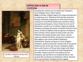 CAPÍTOL XXIII: EL NAS DE
CLEOPATRA
CAPÍTOL XXIII: EL NAS DE
CLEOPATRA
Dos generals romans van ser seduïts per Cleopatra,
reina d’Egipte: Cèsar i Marc Antoni.
Cèsar va arribar a Egipte seguint les tropes pompeianes i
es trobà que el rei Ptolomeu XIII havia fet assassinar
Pompeu intentant congratular-se amb ell per tal que
l’ajudara en el conflicte dinàstic que mantenia amb la
seua germana Cleopatra. Cèsar s’instal·là en la cort d’
Alexandria i accedí a ser-ne árbitre. Segons la tradició,
Cleopatra aconseguí presentar-se davant d’ell dins d’una
estora, burlant la vigilància del seu germà. Prompte es
feren amants i Cèsar apostà en favor d’ella. Per això
Ptolomeu XIII assetjà el palau reial. Cèsar, mentre
esperava reforços de Roma, provocà un incendi en la
flota egípcia, que cremà també la biblioteca
d’Alexandria. Després col·locà en el tron d’Egipte
Cleopatra, embarassada d’ell i casada amb el seu germà
Ptolomeu XIV, de tan sols 10 anys. Cleopatra viatjà a
Roma amb Cesarió, el fill que havia tingut amb Cèsar,
per a presenciar la cerimònia de triomf del general
vencedor. Aquest manà fer una estàtua d’or de
Cleopatra, que col·locà en un temple de Roma. Tots
aquests fets resultaven escandalosos a Roma. Després
de la mort de Cèsar, Cleopatra tornà a Egipte.
Juli Cèsar i Cleopatra, de Jean Leon
Gerome
 