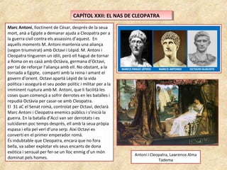 CAPÍTOL XXII: EL NAS DE CLEOPATRACAPÍTOL XXII: EL NAS DE CLEOPATRA
Marc Antoni, lloctinent de Cèsar, després de la seua
mort, anà a Egipte a demanar ajuda a Cleopatra per a
la guerra civil contra els assassins d’aquest. En
aquells moments M. Antoni mantenia una aliança
(segon triumvirat) amb Octavi i Lèpid. M. Antoni i
Cleopatra tingueren un idili, però ell hagué de tornar
a Roma on es casà amb Octàvia, germana d’Octavi,
per tal de reforçar l’aliança amb ell. No obstant, a la
tornada a Egipte, compartí amb la reina i amant el
govern d’orient. Octavi apartà Lèpid de la vida
política i assegurà el seu poder polític i militar per a la
imminent ruptura amb M. Antoni, que li facilità les
coses quan començà a sofrir derrotes en les batalles i
repudià Octàvia per casar-se amb Cleopatra.
El 31 aC el Senat romà, controlat per Octavi, declarà
Marc Antoni i Cleopatra enemics públics i s’inicià la
guerra. En la batalla d’Acci van ser derrotats i es
suïcidaren poc temps després, ell amb la seua pròpia
espasa i ella pel verí d’una serp. Així Octavi es
convertí en el primer emperador romà.
És indubtable que Cleopatra, encara que no fora
bella, va saber explotar els seus encants de dona
exòtica i sensual per fer-se un lloc enmig d’un món
dominat pels homes.
Antoni i Cleopatra, Lawrence Alma
Tadema
 