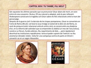 CAPÍTOL XXIV: TU TAMBÉ, FILL MEU?CAPÍTOL XXIV: TU TAMBÉ, FILL MEU?
Són aquestes les últimes paraules que va pronunciar Cèsar abans de morir, en vore
entre els seus assassins Brutus, fill seu natural o adoptat, això és poc rellevant.
Shakespeare construeix la tragèdia Juli Cèsar sobre els fets relacionats amb la mort del
personatge.
Després de la guerra civil i la derrota de les tropes pompeianes, Cèsar es converteix en
l’amo de Roma (46 aC): col·locà la seua imatge al costat de la dels reis de Roma, es
vestí de púrpura (color relacionat amb els antics reis), es coronà amb una diadema
d’or, en la reforma del calendari que va emprendre es dedicà un mes de l’any (Iulius),
construí un fòrum, fundà colònies, féu repartiments de blat,…, però ràpidament
desvirtuà les institucions republicanes: tenia el poder suprem de l’exèrcit i es féu
anomenar dictador vitalici. Volia fer una campanya contra els parts en Orient i
convertir-se en un segon Alexandre.
 