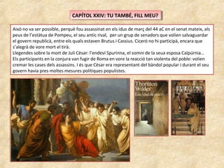 CAPÍTOL XXIV: TU TAMBÉ, FILL MEU?CAPÍTOL XXIV: TU TAMBÉ, FILL MEU?
Això no va ser possible, perquè fou assassinat en els idus de març del 44 aC en el senat mateix, als
peus de l’estàtua de Pompeu, el seu antic rival, per un grup de senadors que volien salvaguardar
el govern republicà, entre els quals estaven Brutus i Cassius. Ciceró no hi participà, encara que
s’alegrà de vore mort el tirà.
Llegendes sobre la mort de Juli Cèsar: l’endeví Spurinna, el somni de la seua esposa Calpúrnia…
Els participants en la conjura van fugir de Roma en vore la reacció tan violenta del poble: volien
cremar les cases dels assassins. I és que Cèsar era representant del bàndol popular i durant el seu
govern havia pres moltes mesures polítiques populistes.
 