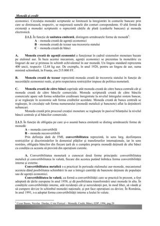 Monedă şi credit
economici. Circulaţia monedei scripturale se limitează la înregistrări în conturile bancare prin
care se diminuează, respectiv, se majorează sumele din conturi corespondente. O altă formă de
existenţă a monedei scripturale o reprezintă cărţile de plată (cardurile bancare) şi moneda
electronică.
           2.1.2. În funcţie de unitatea emitentă, distingem următoarele forme de monedă5:
                   A – moneda creată de agenţii economici
                   B – moneda creată de tezaur sau trezoreria statului
                   C – moneda creată de bănci

A.     Moneda creată de agenţii economici a funcţionat în cadrul sistemelor monetare bazate
pe etalonul aur. În baza acestui mecanism, agenţii economici se prezentau la monetărie cu
lingouri de aur şi primeau în schimb echivalentul în aur monedă. Un lingou standard reprezenta
400 uncii, respectiv 12,44 kg aur. De exemplu, în anul 1928, pentru un lingou de aur, suma
minimă schimbată, în Franţa, era 215.000 FF.

B.      Moneda creată de tezaur reprezintă moneda creată de trezoreria statului în funcţie de
necesităţile economiei reale, şi prin respectarea restricţiilor impuse de politica monetară.

C.      Moneda creată de către bănci cuprinde atât moneda creată de către banca centrală cât şi
moneda creată de către băncile comerciale. Moneda scripturală creată de către băncile
comerciale apare sub forma soldurilor creditoare înregistrate la nivelul întregului sistem bancar,
şi se regăseşte în economie sub forma creditelor acordate. Moneda creată de banca centrală se
regăseşte, în circulaţie sub forma numerarului (monedă metalică şi bancnote) aflat la deţinătorii
nebancari.
        Moneda creată prin procesul creaţiei monetare se regăseşte în pasivul bilanţului la nivelul
băncii centrale şi al băncilor comerciale.

2.1.3. În funcţie de obligaţia pe care şi-o asumă banca emitentă se disting următoarele forme de
monedă:
         A – moneda convertibilă
         B – moneda neconvertibilă
         Prin definiţia dată de FMI, convertibilitatea reprezintă, în sens larg, desfiinţarea
restricţiilor şi discriminărilor în domeniul plăţilor şi transferurilor internaţionale, iar în sens
restrâns, obligaţia băncilor din fiecare ţară de a cumpăra propria monedă deţinută de alte bănci
cu condiţia ca aceasta să provină din operaţiuni curente.

        A. Convertibilitatea monetară a cunoscut două forme principale: convertibilitatea
metalică şi convertibilitatea în valută, fiecare din acestea putând îmbrăca forma convertibilităţii
interne şi externe.
        Convertibilitatea metalică s-a practicat în perioada etalonului aur-monede, mecanismul
acesteia dând posibilitatea schimbării în aur a întregii cantităţi de bancnote deţinute de populaţie
sau de agenţii economici.
        Convertibilitatea în valută, ca formă a convertibilităţii care se practică în prezent, a fost
adoptată de ţările europene în anul 1958, şi dă posibilitatea transformării unei monede în alta. În
condiţiile convertibilităţii interne, atât rezidenţii cât şi nerezidenţii pot, în mod liber, să vândă şi
să cumpere devize în schimbul monedei naţionale, şi pot face operaţiuni cu devize. În România,
în anul 1991, s-a adoptat forma convertibilităţii interne a leului în valute.

5
    Cezar Basno, Nicolae Dardac, C-tin Floricel – Monedă, Credit, Bănci, EDP, 1996, pag.20
 