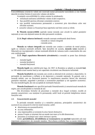 Capitolul - 1 Moneda şi masa monetară
Convertibilitatea externă în valută este rezervată numai persoanelor nerezidente şi este limitată
datorită nivelului limitat al rezervelor valutare ale ţărilor.
        Avantajele convertibilităţii în valute constau în următoarele:
        • stimulează realizarea echilibrului valutar al ţării respective;
        • face posibilă sporirea eficienţei comerţului exterior;
        • este posibilă restructurarea permanentă a economiei prin dezvoltarea celor mai
            eficiente sectoare;
        • cursurile valutare se fixează pe baza raportului real între cerere şi ofertă.

       B. Moneda neconvertibilă cuprinde numai moneda care circulă în cadrul graniţelor
naţionale şi care este deţinută numai de către persoanele rezidente.

       2.1.4. După valoarea intrinsecă, moneda cunoaşte următoarele două forme:
                                   - monedă cu valoare integrală
                                   - moneda-semn.
        Moneda cu valoare integrală este moneda care conţine o cantitate de metal preţios,
egală cu valoarea nominală atribuită. Spre deosebire de aceasta, moneda semn (numită şi
fiduciară) are inscripţionată o valoare nominală diferită de valoarea reală a materialului din care
este confecţionată.
        2.1.5. După capacitatea liberatorie (circulatorie) a monedei se poate face distincţie
între:
        - moneda legală
        - moneda facultativă
        - moneda fracţionară
       Moneda legală este stabilită prin lege, (în 1867, în România se adoptă ca monedă leul,
cu 100 subdiviziuni numite bani) şi are capacitate circulatorie sau liberatorie nelimitată.
        Moneda facultativă este moneda care există ca alternativă de constuire a depozitelor, în
perioadele de manifestare a inflaţiei şi de depreciere a monedei naţionale. În general, este o
monedă străină, care nu fluctuează puternic la manifestarea anumitor factori din interiorul
graniţelor naţionale, asigurând o protecţie a economiilor populaţiei şi ale agenţilor economici.
Nu este monedă legală, dar este acceptată de instituţiile bancare.
        Moneda fracţionară este specifică perioadei bimetalismului şi caracterizează moneda de
argint, care circulă paralel cu moneda de aur.
        Din diversitatea formelor de prezentare a monedei de-a lungul evoluţiei, rezultă că
anumite caracteristici s-au menţinut în permanenţă, astfel încât să permită îndeplinirea tuturor
funcţiilor sale.
2.2.   Caracteristicile monedei
       În perioada monedei metalice şi a metalelor preţioase, principalele caracteristici ale
acestora le-au consacrat în rolul de metal monetar, astfel:
     ♦ deteriorarea era nesemnificativă;
     ♦ nu erau inflamabile;
     ♦ erau impermeabile şi rezistente la orice factori distructivi;
     ♦ puteau fi topite şi returnate într-un număr mai mare şi în altă dimensiune;
     ♦ prezentau şi avantajul unei valori intrinseci sporite.
       Astfel, portabilitatea, divizibilitatea şi recunoaşterea cu uşurinţă reprezintă cele mai
importante caracteristici ale monedei metalice. Dezvoltarea creditului face ca aceste trăsături să
 