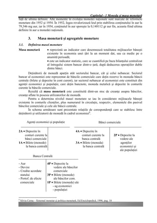 Capitolul - 1 Moneda şi masa monetară
faţă de ultima definire. Alte momente în evoluţia monedei naţionale sunt marcate de reformele
monetare din 1952 şi 1954. În 1952, legea revalorizează leul prin stabilirea conţinutului în aur la
79,346 mg aur, iar în 1954, conţinutul în aur sporeşte la 0,148112 gr aur fin, aceasta fiind ultima
definire în aur a monedei naţionale.

           3.       Masa monetară şi agregatele monetare
3.1.       Definirea masei monetare
Masa monetară                • reprezintă un indicator care desemnează totalitatea mijloacelor băneşti
                             existente în economia unei ţări la un moment dat, sau ca medie pe o
                             anumită perioadă;
                             • este un indicator statistic, care se cuantifică pe baza bilanţului centralizat
                             al întregului sistem bancar dintr-o ţară, după deducerea operaţiilor duble
                             dintre bănci.
        Deţinătorii de monedă aparţin atât sectorului bancar, cât şi celui nebancar. Sectorul
bancar al economiei este reprezentat de băncile comerciale care deţin rezerve în moneda băncii
centrale (bilete şi depozite în cont curent), iar sectorul nebancar al economiei este constituit din
agenţii economici şi populaţie, care deţin bancnote, moneda metalică şi depozite în conturile
curente la băncile comerciale.
        Rezultă că masa monetară este constituită dintr-un stoc de creanţe asupra băncilor,
creanţe aflate în posesia utilizatorilor de monedă.
        Pentru a determina nivelul masei monetare se iau în considerare mijloacele băneşti
existente în conturile clienţilor, plus numerarul în circulaţie, respectiv, elementele din pasivul
băncilor comerciale şi cele ale băncii centrale.
        În schema următoare sunt prezentate relaţiile de corespondenţă care se stabilesc între
deţinătorii şi utilizatorii de monedă în cadrul economiei6.

          Agenţi economici şi populaţie                                     Bănci comerciale

2A • Depozite în                                       4A • Depozite în
    conturi curente la                                     conturi curente la               2P • Depozite la
    bănci comerciale                                       banca centrală                        vedere ale
1A • Bilete (monede)                                   3A • Bilete (moneda)                      agenţilor
     la banca centrală                                      la banca centrală                    economici şi
                                                                                                 ale populaţiei
                Banca Centrală

- Aur                        4P • Depozite la
- Devize                          vedere ale băncilor
- Credite acordate                comerciale
  statului                   3P • Bilete (monede)
- Portof. de efecte               ale băncilor com.
  comerciale                 1P • Bilete (monede) ale
                                 - ag.economici
                                 - populaţiei


6
    Silviu Cerna – Sistemul monetar şi politica monetară, Ed.Enciclopedică, 1996, pag. 18
 