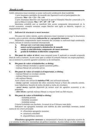 Monedă şi credit
Astfel, măsurarea masei monetare se poate realiza prin următoarele două modalităţi:
        1) prin însumarea cantităţilor de monedă care figurează în activul participanţilor din
        economie: Mm = 1A + 2A + 3A + 4A
        2) prin însumarea datoriilor care figurează în pasivul bilanţului băncilor comerciale şi în
        pasivul Băncii Centrale: Mm = 1P + 2P + 3P + 4P
        Identitatea contabilă care se manifestă între aceste componente demonstrează că, la
nivelul economiei, creanţele monetare asupra băncilor sunt egale cu datoriile, respectiv cu
angajamentele acestora.
3.2.   Indicatori de structurare a masei monetare
         Din punct de vedere statistic, pentru măsurarea masei monetare se recurge la structurarea
acesteia, ceea ce permite calcularea indicatorilor şi a agregatelor monetare.
         Delimitarea componentelor masei monetare din circulaţie se realizează după următoarele
criterii, utilizate în statistica monetară internaţională.
         A.       sfera pe care o serveşte masa monetară
         B.       natura social economică a deţinătorilor de monedă
         C.       rotaţia şi rolul diferitelor componente ale masei monetare
         D.       gradul de lichiditate al diferitelor componente
A.      Din punct de vedere al sferei, masa monetară poate fi analizată ca monedă scripturală
(bani de cont) şi numerar. Aceste sume apar ca solduri în conturile bancare sau asupra populaţiei,
sau ca numerar în casieriile agenţilor economici şi ale instituţiilor.
B.     Din punct de vedere al deţinătorilor, se disting:
       - mijloace băneşti (monede) ce aparţin sectorului public;
       - mijloace băneşti ale sectorului privat.
C.     Din punct de vedere al rotaţiei şi al importanţei, se disting:
       - mijloace băneşti cu circulaţie curentă;
       - mijloace băneşti economisite;
       - alte mijloace băneşti.
       Acest criteriu este utilizat de statistica FMI, care utilizează noţiunile:
       - money cuprinde: numerarul din afara sistemului bancar şi banii din conturile curente,
       (care îndeplinesc funcţiile de mijloc de plată şi mijloc de circulaţie);
       - qvassi money cuprinde depozitele pe termen scurt ale agenţilor economici şi ale
       populaţiei;
       - other ithems cuprinde mijloace băneşti cu mişcare lentă sau fără mişcare.
D.     Din punct de vedere al lichidităţii se disting:
               - lichidităţi primare
               - lichidităţi secundare
               - lichidităţi terţiare
       Criteriul lichidităţii este facultativ, în sensul că nu îl folosesc toate ţările.
       Indicatorii sau agregatele monetare sunt stabilite de către autorităţile monetare, ţinând
seama de trei criterii principale:
               • - eficacitatea agregatelor monetare
               • - caracterul controlabil
               • - disponibilitatea statistică.
       Eficacitatea agregatelor monetare se interpretează în funcţie de capacitatea acestora de
a se constitui în obiective intermediare ale politicii monetare. Acestea trebuie să ofere informaţii
 