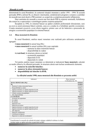 Monedă şi credit
demonstrată în cazul României, în contextul situaţiei monetare a anilor 1991 - 1994. În această
perioadă, BNR a utilizat M2 ca obiectiv intermediar, urmărind prin program o creştere a cantităţii
de monedă mai mică decât a PIB nominal, cu scopul de-a comprima presiunile inflaţioniste.
        Deşi cantitatea de monedă a crescut mai lent decât PIB în expresie nominală, lichiditatea
din sistem nu a reprezentat o constrângere pentru creşterea preţurilor.
        Începând cu 1992, în sistemul bancar au apărut creditele preferenţiale direcţionate, care
au avut ca sursă emisiunea băncii centrale, ceea ce a condus la o lichiditate sporită a economiei.
Creaţia monetară excesivă a avut efecte negative, printre care cel de întârziere a procesului de
atragere a economiilor populaţiei în sistemul bancar.

3.3.       Masa monetară în România

       În cazul României, analiza masei monetare este realizată prin utilizarea următoarelor
agregate:
       • masa monetară în sensul larg (M2)
       • masa monetară în sensul restrâns (M1) care cuprinde:
                        - numerar în afara sistemului bancar
                        - disponibilităţi la vedere
       • cvasi-bani; în structura cărora se includ:
                        - economiile populaţiei
                        - depozitele în lei
                        - depozitele în valută
       Tot pentru analiza masei monetare se determină şi indicatorul baza monetară, calculat
ca medie zilnică şi la sfârşitul perioadei, în structura căruia sunt incluse următoarele elemente:
       • numerar în casieriile băncilor;
       • numerar în afara sistemului bancar;
       • disponibilităţi ale băncilor la BNR.

              La sfârşitul anului 1998, masa monetară din România se prezenta astfel:
                                     Indicatori                                                 Masa monetară
                                                                                             – în România dec. 98
    MASA MONETARA (M2)                                                                                              92525,0
    M1                                                                                                              22109,0
     Numerar în afara sistemului bancar                                                                             11525,0
     Disponibilităţi la vedere                                                                                      10584,7
     Agenţi economici cu capital majoritar de stat                                                                   2742,0
     Agenţi economici cu capital majoritar privat                                                                    6078,5
     Conturi curente ale populaţiei                                                                                   769,0
     Alte disponibilităţi                                                                                             994,0
    CVASI-BANI                                                                                                      70415,2
     Economii ale populaţiei                                                                                        30966,0
     La vedere                                                                                                       1403,0
     Pe termen                                                                                                      29563,0
     Depozite în lei                                                                                                 9248,0
     Depozite pe termen                                                                                              5498,0
     Agenţi economici cu capital majoritar de stat                                                                    910,1
     Agenţi economici cu capital majoritar privat                                                                    2851,3
     Alte depozite                                                                                                   17369
     Depozite condiţionate                                                                                           1380,3
     Certificate de depozit                                                                                          2370,2
     Depozite în valută ale rezidenţilor7                                                                           30199,8

7
    Transformate la cursurile de schimb ale pieţei valutare valabile în ultima zi a lunii.
    Acelaşi regim se aplică activelor şi pasivelor în DST
 