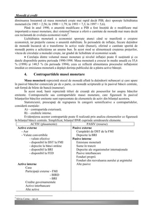 Monedă şi credit
diminuarea înseamnă că masa monetară creşte mai rapid decât PIB, deci sporeşte lichiditatea
monetară (în 1985 = 2,56; în 1990 = 1,79; în 1993 = 7,3; în 1997 = 5,6).
        Până în anul 1990, o anumită modificare a PIB a fost însoţită de o modificare mai
importantă a masei monetare, deci sistemul bancar a oferit o cantitate de monedă mai mare decât
cea reclamată de evoluţia economiei reale9.
        Lichiditatea monetară a economiei sporeşte atunci când se manifestă o creştere
economică, iar preţurile cunosc o anumită stabilitate. În perioadele de inflaţie, fiecare deţinător
de monedă încearcă să o transforme în active reale (bunuri), oferind o cantitate sporită de
monedă pentru a achiziţiona un anume bun. În acest mod se alimentează creşterea preţurilor,
viteza de circulaţie a monedei creşte, iar gradul de lichiditate al economiei scade.
        • Corelaţia dintre volumul masei monetare şi nivelul inflaţiei poate fi susţinută şi cu
datele disponibile pentru perioada 1990-1998. Masa monetară a crescut în medie anuală cu 55,6
% (1998) şi 140,5 % (în perioada 1994), ceea ce reflectă alimentarea procesului inflaţionist
imediat ce emisiunea monetară a depăşit dorinţa publicului de a păstra active băneşti.

           4.       Contrapartidele masei monetare
        Masa monetară reprezintă stocul de monedă aflată la deţinătorii nebancari şi care apare
în pasivul băncilor comerciale pe de o parte, ca monedă scripturală şi în pasivul băncii centrale,
sub formă de bilete de bancă (numerar).
        În acest mod, banii reprezintă titluri de creanţă ale posesorilor lor asupra băncilor
emitente. Contraposturile sau contrapartidele masei monetare, care figurează în pasivul
bilanţurilor băncilor emitente sunt reprezentate de elementele de activ din bilanţul acestora.
        Statisticienii, preocupaţi de regruparea în categorii semnificative a contrapartidelor,
consideră esenţiale:
        A) – contrapartida exterioară;
        B) – creditele interne.
        Evidenţierea acestor contrapartide poate fi realizată prin analiza elementelor ce figurează
în bilanţul băncii centrale. Simplificat, bilanţul BNR cuprinde următoarele elemente.
              ACTIV (plasamente)                            PASIV (resurse)
  Active externe                                 Pasive externe
      - Aur                                         Cumpărări de DST de la FMI
      - Valute convertibile                         Depozite la BRI
             - valute efective                   Pasive interne
             - disponibil în DST la FMI             Emisiune monetară
             - depozite la bănci străine            Sume în tranzit
             - disponibil la BRI                    Depozite ale organismelor internaţionale
             - disponibil la FED                    Pasive interbancare
                                                    Fonduri proprii
                                                    Fonduri din reevaluarea aurului şi argintului
  Active interne                                    Alte pasive
         Casa
         Participaţii externe - FMI
                               - BIRD
                               - BRI
         Credite guvernamentale
         Active interbancare
         Alte active

9
    Silviu Cerna – op.cit
 