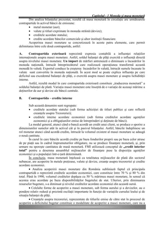 Capitolul - 1 Moneda şi masa monetară
       Din analiza bilanţului prezentat, rezultă că masa monetară în circulaţie are următoarele
contrapartide în activul băncii de emisiune:
       • metal monetar (aur);
       • valute şi titluri exprimate în moneda străină (devize);
       • creditele acordate statului;
       • credite acordate băncilor comerciale şi altor instituţii financiare.
       Acoperirea masei monetare se concretizează în aceste patru elemente, care permit
delimitarea între cele două contrapartide, astfel:

A.      Contrapartida exterioară reprezintă expresia contabilă a influenţei relaţiilor
internaţionale asupra masei monetare. Astfel, soldul balanţei de plăţi exercită o influenţă directă
asupra nivelului masei monetare. Un import de mărfuri antrenează o diminuare a încasărilor în
moneda naţională, întrucât întreprinzătorul care realizează operaţiunea transformă această
monedă în valută. Exportul conduce la creşterea încasărilor în valută, întrucât sumele încasate în
valute sunt convertite în moneda naţională. În acest mod se poate explica influenţa pe care
deficitul sau excedentul balanţei de plăţi, o exercită asupra masei monetare şi asupra lichidităţii
interne.
        Astfel, rezultă modul în care contrapartida exterioară constituie „traducerea monetară” a
soldului balanţei de plată. Variaţia masei monetare este însoţită de o variaţie de aceeaşi mărime a
deţinerilor de aur şi devize ale băncii centrale.

B.     Contrapartida – credite interne

        Sub această denumire sunt regrupate:
        • creditele acordate statului (sub forma achiziţiei de titluri publice şi care reflectă
            creanţele asupra Trezoreriei);
        • creditele interne acordate economiei (sub forma creditelor acordate agenţilor
            economici şi a obligaţiunilor emise de întreprinderi şi deţinute de bănci).
        La modul general, atunci când o bancă acordă un credit unui client, se produce o sporire a
dimensiunilor sumelor atât în activul cât şi în pasivul bilanţului. Astfel, băncile îndeplinesc un
rol monetar atunci când acordă credite, întrucât la volumul existent al masei monetare se adaugă
o nouă cantitate.
        În cazul în care băncile acordă credite pe baza fondurilor proprii sau pe baza celor atrase
de pe piaţă sau în cadrul împrumuturilor obligatare, nu se produce finanţare monetară, şi, prin
urmare nu sporeşte cantitatea de masă monetară. FMI utilizează conceptul de „credit interior
total” pentru a desemna ansamblul mijloacelor de finanţare puse la dispoziţia agenţilor
economici şi a populaţiei într-o ţară determinată.
        În concluzie, masa monetară înţeleasă ca totalitatea mijloacelor de plată din sectorul
nebancar, are acoperire în metale preţioase, valute şi devize, creanţe asupra trezoreriei şi credite
acordate economiei.
        • Analiza acoperirii masei monetare din România subliniază faptul că principala
contrapartidă o reprezintă creditele acordate economiei, care constituie între 70 % şi 80 % din
total. Până în 1990, volumul creditelor depăşea cu 50 % mărimea masei monetare, în sensul că
acestea erau acordate pe baza disponibilităţilor bugetului de stat. Ulterior, prin diminuarea
resurselor bugetare, s-a diminuat şi nivelul creditelor acordate economiei din această sursă.
        • Celelalte forme de acoperire a masei monetare, sub forma aurului şi a devizelor, au o
pondere relativ redusă şi prezintă oscilaţii importante în funcţie de variaţiile cursului leului şi de
situaţia balanţei de plăţi.
        • Creanţele asupra trezoreriei, reprezentate de titlurile emise de către stat în procesul de
acoperire a deficitului bugetar constituie o modalitate de acoperire a masei monetare, care nu a
 