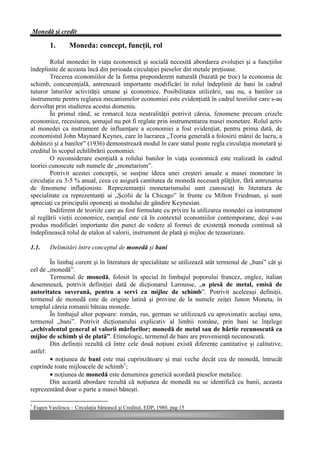 Monedă şi credit

           1.       Moneda: concept, funcţii, rol

        Rolul monedei în viaţa economică şi socială necesită abordarea evoluţiei şi a funcţiilor
îndeplinite de aceasta încă din perioada circulaţiei pieselor din metale preţioase.
        Trecerea economiilor de la forma preponderent naturală (bazată pe troc) la economia de
schimb, concurenţială, antrenează importante modificări în rolul îndeplinit de bani în cadrul
tuturor laturilor activităţii umane şi economice. Posibilitatea utilizării, sau nu, a banilor ca
instrumente pentru reglarea mecanismelor economiei este evidenţiată în cadrul teoriilor care s-au
dezvoltat prin studierea acestui domeniu.
        În primul rând, se remarcă teza neutralităţii potrivit căreia, fenomene precum crizele
economice, recesiunea, şomajul nu pot fi reglate prin instrumentarea masei monetare. Rolul activ
al monedei ca instrument de influenţare a economiei a fost evidenţiat, pentru prima dată, de
economistul John Maynard Keynes, care în lucrarea „Teoria generală a folosirii mânii de lucru, a
dobânzii şi a banilor” (1936) demonstrează modul în care statul poate regla circulaţia monetară şi
creditul în scopul echilibrării economiei.
        O reconsiderare esenţială a rolului banilor în viaţa economică este realizată în cadrul
teoriei cunoscute sub numele de „monetarism”.
        Potrivit acestei concepţii, se susţine ideea unei creşteri anuale a masei monetare în
circulaţie cu 3-5 % anual, ceea ce asigură cantitatea de monedă necesară plăţilor, fără antrenarea
de fenomene inflaţioniste. Reprezentanţii monetarismului sunt cunoscuţi în literatura de
specialitate ca reprezentanţi ai „Şcolii de la Chicago” în frunte cu Milton Friedman, şi sunt
apreciaţi ca principalii oponenţi ai modului de gândire Keynesian.
        Indiferent de teoriile care au fost formulate cu privire la utilizarea monedei ca instrument
al reglării vieţii economice, esenţial este că în contextul economiilor contemporane, deşi s-au
produs modificări importante din punct de vedere al formei de existenţă moneda continuă să
îndeplinească rolul de etalon al valorii, instrument de plată şi mijloc de tezaurizare.

1.1.       Delimitări între conceptul de monedă şi bani

        În limbaj curent şi în literatura de specialitate se utilizează atât termenul de „bani” cât şi
cel de „monedă”.
        Termenul de monedă, folosit în special în limbajul poporului francez, englez, italian
desemnează, potrivit definiţiei dată de dicţionarul Larousse, „o piesă de metal, emisă de
autoritatea suverană, pentru a servi ca mijloc de schimb”. Potrivit aceleeaşi definiţii,
termenul de monedă este de origine latină şi provine de la numele zeiţei Junon Moneta, în
templul căreia romanii băteau monede.
        În limbajul altor popoare: român, rus, german se utilizează cu aproximativ acelaşi sens,
termenul „bani”. Potrivit dicţionarului explicativ al limbii române, prin bani se înţelege
„echivalentul general al valorii mărfurilor; monedă de metal sau de hârtie recunoscută ca
mijloc de schimb şi de plată”. Etimologic, termenul de bani are provenienţă necunoscută.
        Din definiţii rezultă că între cele două noţiuni există diferenţe cantitative şi calitative,
astfel:
        • noţiunea de bani este mai cuprinzătoare şi mai veche decât cea de monedă, întrucât
cuprinde toate mijloacele de schimb1;
        • noţiunea de monedă este denumirea generică acordată pieselor metalice.
        Din această abordare rezultă că noţiunea de monedă nu se identifică cu banii, aceasta
reprezentând doar o parte a masei băneşti.

1
    Eugen Vasilescu – Circulaţia bănească şi Creditul, EDP, 1980, pag.15
 