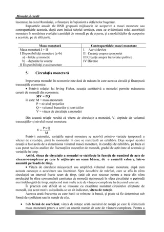 Monedă şi credit
însemnat, în cazul României, o finanţare inflaţionistă a deficitelor bugetare.
        Rapoartele anuale ale BNR grupează mijloacele de acoperire a masei monetare sau
contrapartidele acesteia, după cum indică tabelul următor, ceea ce evidenţiază rolul autorităţii
monetare în urmărirea evoluţiei cantităţii de monedă pe de o parte, şi a modalităţilor de acoperire
a acesteia, pe de altă parte.

                    Masa monetară                          Contrapartidele masei monetare
   Masa monetară I + II                              I Aur şi devize
   I Disponibilităţi monetare (a+b)                  II Creanţe asupra economiei
     a) – bilete şi monede                           III Creanţe asupra trezoreriei publice
     b) – depozite la vedere                         IV Diverse
   II Disponibilităţi cvasimonetare

       5.      Circulaţia monetară
        Importanţa monedei în economie este dată de măsura în care aceasta circulă şi finanţează
tranzacţiile economice.
        • Potrivit relaţiei lui Irving Fisher, ecuaţia cantitativă a monedei permite măsurarea
cererii de monedă din economie:
                 MV = PQ
        în care: M = masa monetară
                 P = nivelul preţurilor
                 Q = volumul bunurilor şi serviciilor
                 V = viteza de circulaţie a monedei
       Din această relaţie rezultă că viteza de circulaţie a monedei, V, depinde de volumul
tranzacţiilor şi nivelul masei monetare.
                      P×Q
                V=
                        M
         Potrivit autorului, variaţiile masei monetare se rezolvă printr-o variaţie temporară a
vitezei de circulaţie, până în momentul în care se realizează un echilibru. Deşi scopul acestei
ecuaţii a fost acela de a dimensiona volumul masei monetare, în condiţii de echilibru, pe baza ei
s-au putut realiza analize ale fluctuaţiilor stocurilor de monedă, gradul de activitate al acestuia şi
variaţiile în timp.
         Astfel, viteza de circulaţie a monedei se stabileşte în funcţie de numărul de acte de
vânzare-cumpărare pe care le mijloceşte un semn bănesc, de o anumită valoare, într-o
anumită perioadă de timp.
         • Viteza de circulaţie micşorează sau amplifică volumul masei monetare, după cum
aceasta cunoaşte o accelerare sau încetinire. Spre deosebire de mărfuri, care se află în sfera
circulaţiei un interval foarte scurt de timp, (atât cât este necesar pentru a trece din sfera
producţiei în sfera consumului) cantitatea de monedă staţionează în sfera circulaţiei o perioadă
mai îndelungată de timp, mijlocind mai multe acte de vânzare-cumpărare în decursul unui an.
         În practică este dificil să se măsoare cu exactitate numărul circuitelor efectuate de
monedă, din acest motiv calculându-se un alt indicator, viteza de rotaţie.
         Aceasta arată frecvenţa cu care banii se reîntorc la bancă, şi poate să fie determinat sub
formă de coeficient sau în număr de zile.

   •   Sub formă de coeficient, viteza de rotaţie arată numărul de rotaţii pe care le realizează
       masa monetară pentru a servi un anumit număr de acte de vânzare-cumpărare. Pentru a
 