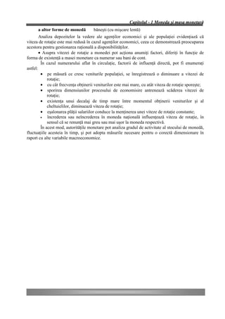 Capitolul - 1 Moneda şi masa monetară
      a altor forme de monedă        băneşti (cu mişcare lentă)
        Analiza depozitelor la vedere ale agenţilor economici şi ale populaţiei evidenţiază că
viteza de rotaţie este mai redusă în cazul agenţilor economici, ceea ce demonstrează preocuparea
acestora pentru gestionarea raţională a disponibilităţilor.
        • Asupra vitezei de rotaţie a monedei pot acţiona anumiţi factori, diferiţi în funcţie de
forma de existenţă a masei monetare ca numerar sau bani de cont.
         În cazul numerarului aflat în circulaţie, factorii de influenţă directă, pot fi enumeraţi
astfel:
         • pe măsură ce cresc veniturile populaţiei, se înregistrează o diminuare a vitezei de
             rotaţie;
         • cu cât frecvenţa obţinerii veniturilor este mai mare, cu atât viteza de rotaţie sporeşte;
         • sporirea dimensiunilor procesului de economisire antrenează scăderea vitezei de
             rotaţie;
         • existenţa unui decalaj de timp mare între momentul obţinerii veniturilor şi al
             cheltuielilor, diminuează viteza de rotaţie;
         • eşalonarea plăţii salariilor conduce la menţinerea unei viteze de rotaţie constante;
         •   încrederea sau neîncrederea în moneda naţională influenţează viteza de rotaţie, în
             sensul că se renunţă mai greu sau mai uşor la moneda respectivă.
         În acest mod, autorităţile monetare pot analiza gradul de activitate al stocului de monedă,
fluctuaţiile acesteia în timp, şi pot adopta măsurile necesare pentru o corectă dimensionare în
raport cu alte variabile macroeconomice.
 