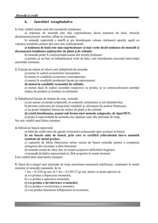 Monedă şi credit

       6.      Intrebări recapitulative
1. Este valabil numai unul din enunţurile următoare:
        a) noţiunea de monedă este mai cuprinzătoare decât noţiunea de bani, întrucât
desemnează piesele metalice aflate în circulaţie;
        b) moneda reprezintă o marfă şi are întotdeauna valoare intrinsecă sporită, egală cu
valoarea metalului preţios din care este confecţionată;
        c) noţiunea de bani este mai cuprinzătoare şi mai veche decât noţiunea de monedă şi
desemnează totalitatea mijloacelor de plată şi de schimb;
        d) moneda poate fi confecţionată numai din metale preţioase;
        e) pentru ca un bun să îndeplinească rolul de bani, este întotdeauna necesară intervenţia
autorităţii emitente.

2. Funcţia de etalon al valorii este îndeplinită de moneda:
       a) numai în cadrul economiilor nemonetare;
       b) numai în condiţiile economiei contemporane;
       c) numai în condiţiile producţiei bazate pe autoconsum;
       d) numai în condiţiile economiei de schimb;
       e) numai dacă în cadrul societăţii respective se produc şi se comercializează cantităţi
       reduse de produse şi limitate ca sortiment.

3. Îndeplinind funcţia de unitate de cont, moneda:
       a) are numai existenţă scripturală, în conturile emitentului şi ale deţinătorilor;
       b) permite realizarea de înregistrări contabile şi efectuarea de analize financiare;
       c) nu poate îndeplini funcţia de mijloc de plată şi de schimb;
       d) există întotdeauna, numai sub forma unei monede compozite, de tipul DST;
       e) poate fi reprezentată de moneda care aparţine unei alte perioade de timp.
Nu este valabil unul dintre enunţuri.

4. Biletul de bancă reprezintă:
        a) titlul de credit emis de agenţii economici şi prezentat spre scontare la bancă;
        b) un înscris emis de bancă, prin care se certifică echivalentul într-o anumită
        cantitate de metal preţios;
        c) cupiurile de hârtie (bancnote) emise recent de banca centrală, pentru a compensa
        retragerea din circulaţie a altor bancnote;
        d) moneda creată de către stat, în scopul acoperirii deficitelor bugetare;
        e) monedă de hârtie reprezentativă, fără acoperire în metal monetar.
Este valabil doar unul dintre enunţuri.

5. Dacă de-a lungul unei perioade de timp autoritatea monetară redefineşte, conţinutul în metal
monetar al monedei naţionale, de la:
       1 leu = 0,3226 gr aur, la 1 leu = 0,148112 gr aur, atunci se poate aprecia că:
       a) s-a produs o depreciere monetară;
       b) s-a produs o apreciere monetară;
       c) s-a produs o devalorizare a monedei;
       d) s-a produs o revalorizare a monedei;
       e) s-au produs fenomene inflaţioniste în economie.
 