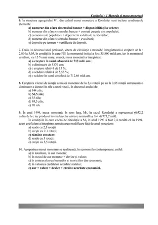 Capitolul - 1 Moneda şi masa monetară
6. În structura agregatului M1, din cadrul masei monetare a României sunt incluse următoarele
elemente:
        a) numerar din afara sistemului bancar + disponibilităţi la vedere;
        b) numerar din afara sistemului bancar + conturi curente ale populaţiei;
        c) economii ale populaţiei + depozite în valută ale rezidenţilor;
        d) numerar din afara sistemului bancar + cvasibani;
        e) depozite pe termen + certificate de depozit.

7. Dacă, în decursul unei perioade, viteza de circulaţie a monedei înregistrează o creştere de la :
2,80 la 3,05, în condiţiile în care PIB la momentul iniţial a fost 35.800 mild.um, iar în momentul
următor, cu 15 % mai mare, atunci, masa monetară a înregistrat:
        a) o creştere în sumă absolută de 713 mld. um;
        b) o diminuare de 5370 um;
        c) o creştere relativă de 15 %;
        d) o scădere relativă de 5,56 %;
        e) o scădere în sumă absolută de 712,66 mld.um.

8. Creşterea vitezei de rotaţie a masei monetare de la 2,4 rotaţii pe an la 3,85 rotaţii antrenează o
diminuare a duratei în zile a unei rotaţii, în decursul anului de:
        a) 144 zile;
        b) 56,5 zile;
        c) 35 zile;
        d) 93,5 zile;
        e) 70 zile.

9. În anul 1994, masa monetară, în sens larg, M2, în cazul României a reprezentat 6652,2
miliarde lei, iar produsul intern brut în valoare nominală a fost 49773,2 mild.
        În condiţiile în care viteza de circulaţie a M2 în anul 1993 a fost 7,4 rezultă că în 1994,
acest coeficient a înregistrat următoarea modificare faţă de anul precedent:
        a) scade cu 2,3 rotaţii
        b) creşte cu 2,3 rotaţii;
        c) rămâne constant;
        d) scade cu 5 rotaţii;
        e) creşte cu 3,5 rotaţii.

10. Acoperirea masei monetare se realizează, în economiile contemporane, astfel:
       a) în totalitate, în aur monetar;
       b) în stocul de aur monetar + devize şi valute;
       c) în contravaloarea bunurilor şi serviciilor din economie;
       d) în valoarea creditelor acordate statului;
       e) aur + valute + devize + credite acordate economiei.
 