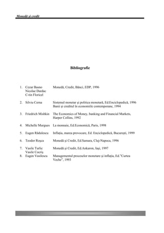 Monedă şi credit




                                     Bibliografie



  1. Cezar Basno         Monedă, Credit, Bănci, EDP, 1996
     Nicolae Dardac
     C-tin Floricel

  2. Silviu Cerna        Sistemul monetar şi politica monetară, Ed.Enciclopedică, 1996
                         Banii şi creditul în economiile contemporane, 1994

  3. Friedrich Mishkin   The Economics of Money, banking and Financial Markets,
                         Harper Collins, 1992

  4. Michelle Murgues La monnaie, Ed.Economică, Paris, 1998

  5. Eugen Rădulescu     Inflaţia, marea provocare, Ed. Enciclopedică, Bucureşti, 1999

  6. Teodor Roşca        Monedă şi Credit, Ed.Samara, Cluj-Napoca, 1996

  7. Vasile Turlic       Monedă şi Credit, Ed.Ankaron, Iaşi, 1997
     Vasile Cocriş
  8. Eugen Vasilescu     Managementul proceselor monetare şi inflaţia, Ed.”Curtea
                         Veche”, 1993
 