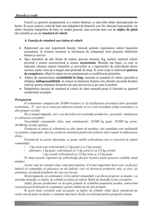 Monedă şi credit

        Uneori cu ajutorul computerelor şi a reţelei Internet, se dezvoltă relaţii internaţionale de
barter. În acest context, rolul de bani este îndeplinit de bunurile care fac obiectul tranzacţiilor, iar
dintre funcţiile îndeplinite de bani, la modul general, sunt activate doar cea de mijloc de plată
(de schimb) şi cea de standard al valorii.

        A. Funcţia de standard sau etalon al valorii

    •   Reprezintă cea mai importantă funcţie, întrucât permite exprimarea valorii bunurilor
        economice, în termeni monetari şi efectuarea de comparaţii între preţurile diferitelor
        bunuri şi servicii.
    •   Spre deosebire de alte forme de etalon, precum minutul, Kg, metrul, etalonul valorii
        prezintă o anume caracteristică şi anume inconstanta. Moneda sau banii, cu care se
        măsoară valoarea tuturor bunurilor şi serviciilor şi a raporturilor de echivalenţă dintre
        acestea, poate varia de-a lungul unei perioade de timp. În acest scop se utilizează puterea
        de cumpărare, aflată în raport invers proporţional cu modificarea preţurilor.
    •   Alături de caracteristica variabilităţii în timp, moneda ca standard al valorii, prezintă şi
        trăsătura indispensabilităţii, în sensul că deţinerea banilor este absolut necesară fiecărui
        individ, pentru obţinerea bunurilor de care are nevoie şi pe care le preferă.
    •   Îndeplinirea funcţiei de standard al valorii de către monedă poate fi ilustrată cu ajutorul
        următorului exemplu:

Presupunem
         O comunitate compusă din 50.000 locuitori ce îşi desfăşoară activitatea între graniţele
teritoriului „X” care nu a cunoscut utilizarea banilor şi n-a avut niciodată relaţii economice cu
alte grupuri sociale.
         De-a lungul timpului, aici s-au dezvoltat trei activităţi productive: pescuitul, vânătoarea
şi cultivarea cerealelor.
         Necesităţile consumului zilnic sunt următoarele: 20.000 kg peşte, 10.000 kg carne,
30.000 kg cereale (grâne).
         Producţia ar putea fi schimbată cu alte tipuri de produse, dar populaţia este mulţumită
cu actuala compoziţie, deci nu există un stimulent pentru dezvoltarea unei ramuri în defavoarea
alteia.
         Pornind de la aceste informaţii, se poate stabili echivalenţa care se practică în cadrul
comunităţii:
         - 1 kg carne este echivalentul a 2 kg peşte şi a 3 kg cereale;
         - alternativ, 1 kg peşte, echivalează cu ½ kg carne şi cu 3/2 kg cereale
                        1 kg cereale echivalează cu 1/3 kg carne şi 2/3 kg peşte.
         Pe baza acestor raporturi de echivalenţă, fiecare locuitor poate procura celelalte două
mărfuri.
         Aceste raţii de consum zilnic sunt aproximative. Cel mai important lucru este ca fiecare
individ al comunităţi să găsească un alt individ, care să dorească produsele sale, şi care, de
asemenea, să deţină produsele de care are nevoie.
         Să presupunem, în continuare, că în cadrul comunităţii s-au făcut progrese, şi anume, s-a
introdus moneda, ca mijloc de schimb şi etalon al valorii. Rolul de monedă revine cerealelor.
         Astfel, fiecare producător va accepta grânele în schimbul propriului produs, cunoscând
că acestea pot fi folosite în continuare, pentru obţinerea de alte produse.
         În acest mod, cerealele sunt acceptate ca mijloc de schimb, chiar dacă vânzătorul de
carne sau de peşte va deţine o cantitate mai mare decât cea utilizată pentru propriul consum.
 