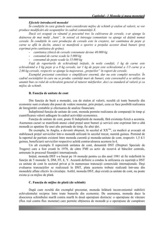 Capitolul - 1 Moneda şi masa monetară

        Efectele introducerii monedei
        În condiţiile în care grânele sunt considerate mijloc de schimb şi etalon al valorii, se vor
produce modificări ale ocupanţilor în cadrul comunităţii X.
        Dacă cei ocupaţi cu vânatul şi pescuitul trec la cultivarea de cereale, s-ar ajunge la
deţinerea de mai mulţi „bani”, în sensul că întreaga comunitate va ajunge să deţină numai
cereale. În condiţiile în care producţia de cereale este în creştere, iar cantitatea de peşte şi
carne se află în declin, atunci se manifestă o sporire a preţului acestor două bunuri (preţ
exprimat prin cantitatea de grâne).
        - cantitatea zilnică de cereale consumate devine 40.000 kg
        - consumul de carne scade la 5.000 kg
        - consumul de peşte scade la 15.000 kg
        Faţă de raporturile de echivalenţă iniţiale, în noile condiţii, 1 kg de carne este
echivalentul a 3 kg peşte şi a 8 kg cereale, iar 1 kg de peşte este echivalentul a 1/3 carne şi a
2,66 kg cereale, respectiv se ajunge la majorarea „preţurilor” în raport de cereale.
        Exemplul prezentat constituie o simplificare enormă, dar nu este complet nerealist. În
cadrul societăţilor în care nu se produc cantităţi mari de bunuri, este convenabil a se utiliza un
anumit bun cu rolul de echivalent general al tuturor mărfurilor, deci ca standard al valorii şi ca
mijloc de schimb.

       B. Funcţia de unitate de cont

        Din funcţia de bază a monedei, cea de etalon al valorii, rezultă că toate bunurile din
economie sunt evaluate din punct de vedere monetar, prin preţuri, ceea ce face posibilă realizarea
de înregistrări contabile şi efectuarea de analize financiare.
        Îndeplinind funcţia de unitate de cont, moneda permite realizarea de comparaţii în timp şi
cuantificarea valorii adăugate în cadrul activităţii economice.
        Funcţia de unitate de cont, poate fi îndeplinită de monedă, fără existenţa fizică a acesteia.
Asemenea cazuri se manifestă atunci când preţul unor bunuri şi servicii este exprimat într-o altă
monedă ce aparţine fie unei alte perioade de timp, fie altei ţări.
        De exemplu, în Anglia, a devenit obişnuit, în secolul al XX-lea, ca medicii şi avocaţii să
stabilească preţul serviciilor într-o monedă utilizată în secolul trecut, numită guinea. Pornind de
la raportul de paritate existent între moneda curentă şi moneda-unitate de cont, respectiv 1,5 ₤/1
guinea, beneficiarii serviciilor respective achită contravaloarea acestora în ₤.
        Un alt exemplu îl reprezintă unitatea de cont, denumită DST (Drepturi Speciale de
Tragere) care a fost creată în 1970, de către FMI ca activ de rezervă al băncilor centrale,
antrenate în procesul finanţării internaţionale.
        Iniţial, moneda DST s-a bazat pe 16 monede pentru ca din anul 1981 să fie redefinită în
funcţie de 5 monede: $, DM, FF, ₤, Y. Această definire a condus la utilizarea cu uşurinţă a DST
ca unitate de cont în sectorul privat şi în numeroase tranzacţii comerciale internaţionale. Deşi
evaluarea tranzacţiilor se realizează în DST, plata acestora trebuie realizată într-una din
monedele aflate efectiv în circulaţie. Astfel, moneda DST, deşi există ca unitate de cont, nu poate
exista şi ca mijloc de plată.

       C. Funcţia de mijloc de plată (de schimb)

        După cum rezultă din exemplul prezentat, moneda înlătură inconvenientul stabilirii
echivalentului reciproc între toate bunurile din economie. De asemenea, moneda duce la
disocierea schimbului marfă contra marfă în două operaţiuni distincte: o operaţiune de vânzare
(flux real contra flux monetar) care permite obţinerea de monedă şi o operaţiune de cumpărare
 