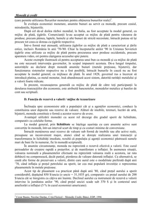 Monedă şi credit
(care permite utilizarea fluxurilor monetare pentru obţinerea bunurilor reale)3.
        În evoluţia economiei monetare, anumite bunuri au servit ca monedă, precum ceaiul,
mirodeniile, bijuteriile.
        După cel de-al doilea război mondial, în Italia, au fost acceptate la modul general, ca
mijloc de plată, ţigările. Comercianţii le-au acceptat ca mijloc de plată pentru vânzarea de
produse, precum pâinea, laptele, hainele şi alte bunuri de strictă necesitate, întrucât puteau să îşi
procure tot ceea ce doreau cu ţigările respective.
        Într-o formă mai atenuată, utilizarea ţigărilor ca mijloc de plată a caracterizat şi ţările
estice, inclusiv România în anii '70-'80. Chiar la începuturile anilor '90 în Uniunea Sovietică
ţigările erau utilizate ca mijloc de plată pentru procurarea unor produse occidentale, precum
aparatura video, ori pentru câştigarea accesului spre putere.
        Aceste exemple ilustrează că pentru acceptarea unui bun ca monedă şi ca mijloc de plată
nu este necesară intervenţia guvernelor, în scopul impunerii acestuia. De-a lungul timpului,
autorităţile au declarat drept monedă anumite bunuri (metale preţioase, bijuterii), dar
funcţionarea sistemelor respective nu a fost posibilă, întrucât bunurile în cauză nu au fost
acceptate la modul general, ca mijloace de plată. În anul 1828, guvernul rus a încercat să
introducă platina, ca metal monetar, însă abandonează acest sistem, datorită rarităţii metalului şi
a valorii foarte ridicate.
        În prezent, recunoaşterea generală ca mijloc de plată de către toţi participanţii la
derularea tranzacţiilor din economie, este atribuită bancnotelor, monedelor metalice şi banilor de
cont sau scriptuali.

           D. Funcţia de rezervă a valorii / mijloc de tezaurizare

        Înclinaţia spre economisire atât a populaţiei cât şi a agenţilor economici, conduce la
constituirea unor depozite sau rezerve de valoare. Alături de imobile, terenuri, lucrări de artă,
bijuterii, moneda constituie o formă a acestor rezerve de avere.
        Avantajul utilizării monedei cu acest rol decurge din gradul sporit de lichiditate,
comparativ cu celelalte forme.
        La modul general, prin lichiditate se înţelege uşurinţa cu care anumite active sunt
convertite în monedă, într-un interval scurt de timp şi cu costuri minime de conversiune.
        Întrucât menţinerea unei rezerve de valoare sub formă de imobile sau alte active reale,
presupune un inconvenient major, atunci când se doreşte realizarea unei tranzacţii şi
transformarea în lichidităţi imediate, rezultă că populaţia şi agenţii economici păstrează sumele
mari de bani fie în numerar, fie în monedă scripturală.
        În anumite circumstanţe, moneda nu reprezintă o rezervă efectivă a valorii. Este cazul
perioadelor de creştere rapidă a preţurilor, şi de manifestare a inflaţiei. În asemenea situaţii,
valoarea nominală a plasamentelor efectuate nu reprezintă valoarea reală a acestora, iar rata
dobânzii nu compensează, decât parţial, pierderea de valoare datorată inflaţiei. Ca alternativă, se
caută alte forme de prezervare a valorii, dintre care aurul este o modalitate preferată după anii
’70, când inflaţia şi preţul petrolului au sporit, iar cea mai populară investiţie o reprezentau
plasamentele în metale preţioase.
        Acest tip de plasament s-a practicat până după anii '80, când preţul aurului a sporit
considerabil, depăşind 850 $/uncia (o uncie = 31,1035 gr), comparativ cu preţul aurului de 200
$/uncia cât se înregistra cu câţiva ani înainte. Declinul aurului ca instrument de rezervă a valorii
intervine la jumătatea anilor ’90, când preţul unciei scade sub 370 $ şi în contextul unei
ameliorări a inflaţiei (5 % în cazul economiei americane).


3
    Cezar Basno, Nicolae Dardac, C-tin Floricel – Monedă, Credit, Bănci, EDP, 1996
 