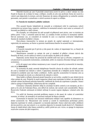 Capitolul - 1 Moneda şi masa monetară
        Datorită riscului pe care îl prezintă conservarea averii în active a căror valoare nu este
fixată în funcţie de evoluţia în timp a inflaţiei, rezultă că cele mai preferate forme de rezervă a
valorii sunt depozitele la termen, activele financiare de natura obligaţiunilor şi conturile curente
personale, care permit o actualizare a valorii acestora în raport cu inflaţia.
        E. Funcţia de standard a plăţilor amânate

        Prin această funcţie îndeplinită de monedă se evidenţiază rolul în exprimarea valorii
contractelor pe termen lung, respectiv, stabilirea în momentul actual a unei sume ce urmează a fi
încasată sau plătită la o dată viitoare.
        De exemplu, un colecţionar de artă acceptă să plătească unui pictor, care va termina un
tablou peste 3 luni, o anumită sumă de bani, cu condiţia livrării acestuia la momentul stabilit.
Într-un asemenea caz, se consideră că moneda în care s-a exprimat contractul îndeplineşte
funcţia de standard al plăţilor viitoare.
        Dezvoltarea tranzacţiilor la termen pe pieţele de capital naţionale şi internaţionale,
reprezintă, de asemenea, un factor ce permite manifestarea banilor în această funcţie.
        Concluzii
        • Funcţiile monedei pot fi privite şi din punct de vedere al importanţei lor, ca funcţii de
bază şi funcţii derivate.
        Manifestarea monedei ca unitate de cont şi standard al plăţilor viitoare derivă din
funcţiile de bază, cea de etalon al valorii şi cea de mijloc de plată şi de schimb.
        Împreună, aceste funcţii fac procesul de schimb mult mai uşor şi eficient, comparativ cu
cel practicat în economiile nemonetare, conducând, astfel, la creşterea eficienţei întregii activităţi
economice.
        • Un alt aspect care trebuie menţionat şi care vizează în special şi economiile în tranziţie,
este cel al dolarizării.
        În economia de piaţă, moneda îndeplineşte funcţiile clasice de mijloc de schimb, unitate
de cont şi standard sau măsură a valorii. Capacitatea monedei de a îndeplini aceste funcţii este
limitată în condiţiile unei rate înalte a dobânzii. Astfel, specific economiilor în tranziţie este ca
dolarii să înceapă să circule ca o alternativă de măsură a valorii.
        Rata înaltă a inflaţiei alterează preţul bunurilor şi serviciilor, condiţii în care dolarii devin
chiar unitate de cont. Preţurile în unele magazine (shop) sunt exprimate în dolari, iar operaţiile de
schimb valutar facilitează achiziţia bunurilor, indiferent de forma de exprimare a preţului. Atunci
când se ajunge la hiperinflaţie, dolarizarea devine completă.
        Estimarea volumului dolarilor aflaţi în circulaţie în ţările central şi est europene, pe de o
parte şi în cele ale Federaţiei Ruse, este dificil de realizat, dar sumele sunt considerabile. Banca
Rezervelor Federale estimează că dolarii utilizaţi în aceste regiuni depăşesc volumul celor din
SUA.
        Un astfel de fenomen prezintă probleme majore şi din punct de vedere al controlului
monetar, al ofertei de monedă şi al emisiunii realizate de banca centrală.
        Economiile în tranziţie care încearcă stabilizarea inflaţiei sunt capabile să alimenteze cu
dolari economiile lor. Mecanismul este normal şi constă în manifestarea preferinţei pentru
depozite exprimate în valută, comparativ cu moneda naţională. Atunci când rata reală a dobânzii
devine pozitivă, este mai atractiv a se constitui depozite în moneda locală decât în $. Deţinătorii
încep să vândă dolarii către banca centrală şi, astfel, printr-un cerc vicios, se ajunge la majorarea
rezervelor externe ale ţării respective.
 