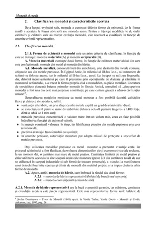 Monedă şi credit
        2.      Clasificarea monedei şi caracteristicile acesteia
        De-a lungul evoluţiei sale, moneda a cunoscut diferite forme de existenţă, de la forma
marfă a acesteia la forma abstractă sau moneda semn. Pentru a înţelege modificările de ordin
cantitativ şi calitativ care au marcat evoluţia monedei, este necesară o clasificare în funcţie de
anumite criterii reprezentative.

2.1.    Clasificarea monedei

         2.1.1. Forma de existenţă a monedei este un prim criteriu de clasificare, în funcţie de
care se distinge: moneda materială (A) şi moneda scripturală (B).
         A. Moneda materială cunoaşte două forme, în funcţie de calitatea materialului din care
este confecţionată: moneda din metal şi moneda din hârtie.
         A.1. Moneda metalică, cunoscută încă din antichitate, este alcătuită din metale comune,
obişnuite sau din metale preţioase. În Egiptul Antic, în mileniul al III-lea î.e.n., ca instrument de
schimb se folosea arama, iar în mileniul al II-lea î.e.n., aurul. La început se utilizau lingourile,
dar, datorită inconvenientului pe care îl prezentau prin operaţiunile de divizare şi cântărire în
momentul schimbului, s-a trecut la forma propriu-zisă a monedelor, ca piese metalice. Literatura
de specialitate plasează baterea primelor monede în Grecia Antică, apreciind că „descoperirea
monedei a fost una din cele mai preţioase contribuţii, pe care cultura greacă a adus-o civilizaţiei
umane”4.
         Generalizarea metalelor preţioase ca metal monetar a fost posibilă datorită calităţilor
fizice şi chimice ale acestora, astfel:
  ♦ sunt puţin alterabile, iar prin aliaje cu alte metale capătă un grad de rezistenţă ridicat;
  ♦ se caracterizează printr-o mare divizibilitate (tehnica actuală permite tragerea a 1400 foiţe,
     dintr-o tablă de 1 mm aur);
  ♦ metalele preţioase concentrează o valoare mare într-un volum mic, ceea ce face posibilă
     îndeplinirea funcţiei de etalon al valorii;
  ♦ îşi menţin constantă valoarea în timp, iar falsificarea pieselor din metale preţioase este uşor
     recunoscută;
  ♦ prezintă avantajul transformării cu uşurinţă;
  ♦ în anumite perioade, autorităţile monetare pot adopta măsuri de protejare a stocurilor de
     metale preţioase.

        Deşi utilizarea metalelor preţioase ca metal monetar a prezentat avantaje certe, iar
procesul schimbului a fost fluidizat, dezvoltarea dimensiunilor vieţii economico-sociale reclama,
la un moment dat, o cantitate mai mare de metal preţios. Cantitatea limitată de metal preţios şi
chiar utilizarea acestuia în alte scopuri decât cele monetare (peste 2/3 din cantitatea totală de aur
se utilizează în scopuri industriale şi sub formă de tezaure personale), a condus la manifestarea
unui dezechilibru între cererea şi oferta de monedă din metalul preţios, şi a impus căutarea altor
forme de monedă.
         A.2. Apare, astfel, moneda de hârtie, care îmbracă la rândul său două forme:
                A.2.1. – moneda de hârtie reprezentativă (biletul de bancă sau bancnota)
                A.2.2. – moneda convenţională (emisă de stat)

A.2.1. Moneda de hârtie reprezentativă are la bază o anumită garanţie, iar mărimea, cantitatea
şi circulaţia acesteia este precis reglementată. Cele mai reprezentative forme sunt: biletele de

4
 Ştefan Dumitrescu – Tratat de Monedă (1948) op.cit. în Vasile Turluc, Vasile Cocris – Monedă şi Credit,
Ankarom, Iaşi, 1997, pag. 26
 