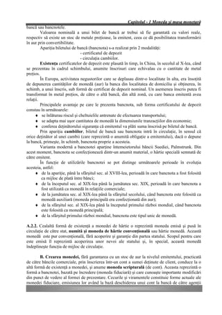 Capitolul - 1 Moneda şi masa monetară
bancă sau bancnotele.
         Valoarea nominală a unui bilet de bancă ar trebui să fie garantată cu valori reale,
respectiv să existe un stoc de metale preţioase, la emitent, ceea ce dă posibilitatea transformării
în aur prin convertibilitate.
         Apariţia biletului de bancă (bancnota) s-a realizat prin 2 modalităţi:
                                 - certificatul de depozit
                                 - circulaţia cambiilor.
         Existenţa certificatelor de depozit este plasată în timp, în China, în secolul al X-lea, când
se prezentau în cadrul schimbului, anumite înscrisuri care echivalau cu o cantitate de metal
preţios.
         În Europa, activitatea negustorilor care se deplasau dintr-o localitate în alta, era însoţită
de depunerea cantităţilor de monedă (aur) la banca din localitatea de domiciliu şi obţinerea, în
schimb, a unui înscris, sub formă de certificat de depozit nominal. Un asemenea înscris putea fi
transformat în metal preţios, de către o altă bancă, din altă zonă, cu care banca emitentă avea
relaţii.
         Principalele avantaje pe care le prezenta bancnota, sub forma certificatului de depozit
constau în următoarele:
     ♦ se înlăturau riscul şi cheltuielile antrenate de efectuarea transportului;
     ♦ se adapta mai uşor cantitatea de monedă la dimensiunile tranzacţiilor din economie;
     ♦ conferea deţinătorului siguranţa că emitentul va plăti suma înscrisă pe biletul de bancă.
         Prin apariţia cambiilor, biletul de bancă sau bancnota intră în circulaţie, în sensul că
orice deţinător al unei cambii (care reprezintă o anumită obligaţie a emitentului), dacă o depune
la bancă, primeşte, în schimb, bancnota proprie a acesteia.
         Varianta modernă a bancnotei aparţine întemeietorului băncii Suediei, Palmstrunk. Din
acest moment, bancnota se confecţionează dintr-un anumit material, o hârtie specială semnată de
către emitent.
         În funcţie de utilizările bancnotei se pot distinge următoarele perioade în evoluţia
acesteia, astfel:
     ♦ de la apariţie, până la sfârşitul sec. al XVIII-lea, perioadă în care bancnota a fost folosită
          ca mijloc de plată între bănci;
     ♦ de la începutul sec. al XIX-lea până la jumătatea sec. XIX, perioadă în care bancnota a
          fost utilizată ca monedă în relaţiile comerciale;
     ♦ de la jumătatea sec. al XIX-lea până la sfârşitul secolului, când bancnota este folosită ca
          monedă auxiliară (moneda principală era confecţionată din aur);
     ♦ de la sfârşitul sec. al XIX-lea până la începutul primului război mondial, când bancnota
          este folosită ca monedă principală;
     ♦ de la sfârşitul primului război mondial, bancnota este tipul unic de monedă.

A.2.2. Cealaltă formă de existenţă a monedei de hârtie o reprezintă moneda emisă şi pusă în
circulaţie de către stat, numită şi moneda de hârtie convenţională sau hârtie monedă. Această
monedă este pur convenţională, fără acoperire şi garanţie din partea statului. Scopul pentru care
este emisă îl reprezintă acoperirea unor nevoi ale statului şi, în special, această monedă
îndeplineşte funcţia de mijloc de circulaţie.

        B. Crearea monedei, fără garantarea cu un stoc de aur la nivelul emitentului, practicată
de către băncile comerciale, prin înscrierea într-un cont a sumei deţinute de client, conduce la o
altă formă de existenţă a monedei, şi anume moneda scripturală (de cont). Aceasta reprezintă o
formă a bancnotei, bazată pe încredere (moneda fiduciară) şi care cunoaşte importante modificări
din punct de vedere al formei de prezentare. Cecurile şi viramentele constituie forme actuale ale
monedei fiduciare, emisiunea lor având la bază deschiderea unui cont la bancă de către agenţii
 