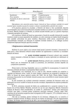 Monedă şi credit

                                         Bilanţ Banca X
                        Activ                      Pasiv
    Imobilizări                         50 mil.    Capital propriu                  50 mil.
    Piese metalice                      400 mil. Depozite la vedere                 400 mil.
    Portofoliu de efecte comerciale     500 mil. Bilete în circulaţie               500 mil.
    TOTAL                               950 mil. TOTAL                              950 mil.

       Operaţiunea este atractivă pentru bancă, întrucât pe baza aceleiaşi cantităţi de metal
monetar (piese metalice) poate fi scontată o valoare considerabilă a efectelor de comerţ.
       • În practică, punerea în circulaţie a biletelor de bancă a fost accidentală, datorită
circumstanţelor care au favorizat înlocuirea monedei metalice (cu multe inconveniente) cu biletul
de bancă. Băncile Suediei şi a Olandei, au utilizat această metodă, ceea ce a permis majorarea
volumului operaţiilor de scontare.
       • În concluzie, biletele de bancă au reprezentat o formă de monedă, distinctă de moneda
metalică, creată cu ocazia operaţiilor de creditare, şi a căror emisiune nu implică decât retragerea
unei cantităţi echivalente de piese metalice. Bancnotele astfel emise, caracterizate prin
convertibilitate monetară, nu înlocuiau în totalitate moneda metalică, ci se adăugau acesteia
îndeplinind împreună funcţiile specifice monedei.

       • Reglementarea emisiunii bancnotelor

        Referitor la acest aspect s-au conturat două poziţii (curente) monetare, concretizate în
două şcoli a căror denumire reflectă esenţa modului de reglementare a emisiunii şi circulaţiei
biletelor de bancă:
                              • şcoala circulaţiei monetare (Currency school) care contestă
       natura monetară a biletului de bancă şi consideră că acesta reprezintă un substituent al
       aurului;
                              • şcoala bancară (Banking school) care consideră că biletul de
       bancă este un instrument de credit al economiei, iar emisiunea acestuia depinde de
       conjunctura economică.

         Prima teorie a fost larg răspândită, ceea ce a contribuit la recunoaşterea, în materie de
emisiune a biletelor de bancă, a monopolului băncii centrale.
         Diferenţierile s-au manifestat, de la o ţară la alta, datorită modului de acoperire a
cantităţii de bancnote emise. Astfel, în cazul Angliei, acoperirea era asigurată în proporţie de
100% în bonuri de tezaur (potrivit actului din 1844: Act de Peel). Pentru Banca Franţei,
emisiunea bancnotelor nu era limitată, întrucât acestea erau convertibile în metal monetar (până
în anul 1848).
         În alte momente ale evoluţiei sistemelor monetare, cantitatea de bancnote emise era
plafonată la un nivel variabil în funcţie de nevoile circulaţiei, dependente de creşterea produsului
intern brut.
         În SUA, emisiunea monedei de hârtie era condiţionată de o acoperire minima în aur.
Înainte de al II-lea Război Mondial, rezervele de aur de care dispuneau Băncile Sistemului
Federal de Rezerve fiind considerabile, au condus la „sterilizarea” aurului, prin interzicerea
utilizării unei părţi a acestuia pentru acoperirea emisiunii monetare. Ulterior, după 1945,
cantitatea de aur permitea acoperirea doar în proporţie de 40% respectiv, 35% a biletelor emise şi
a depozitelor bancare.
         Alte ţări au menţinut, pentru instituţia lor de emisiune, obligaţia de a se conserva o
acoperire metalică minimă. În Belgia, stocul de aur trebuia să reprezinte 33% din angajamentele
la vedere. În Elveţia, acest procent era de 40%, iar în Portugalia de 25%. Indiferent de sistemele
 