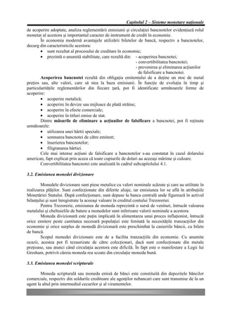 Capitolul 2 – Sisteme monetare naţionale
de acoperire adoptate, analiza reglementării emisiunii şi circulaţiei bancnotelor evidenţiază rolul
monetar al acestora şi importantul caracter de instrument de credit în economie.
        În economia modernă avantajele utilizării biletelor de bancă, respectiv a bancnotelor,
decurg din caracteristicile acestora:
        • sunt rezultat al procesului de creditare în economie;
        • prezintă o anumită stabilitate, care rezultă din: - acoperirea bancnotei;
                                                              - convertibilitatea bancnotei;
                                                              - prevenirea şi eliminarea acţiunilor
                                                                de falsificare a bancnotei.
        Acoperirea bancnotei rezultă din obligaţia emitentului de a deţine un stoc de metal
preţios sau, alte valori, care să stea la baza emisiunii. În funcţie de evoluţia în timp şi
particularităţile reglementărilor din fiecare ţară, pot fi identificate următoarele forme de
acoperire:
        • acoperire metalică;
        • acoperire în devize sau mijloace de plată străine;
        • acoperire în efecte comerciale;
        • acoperire în titluri emise de stat.
        Dintre măsurile de eliminare a acţiunilor de falsificare a bancnotei, pot fi reţinute
următoarele:
        • utilizarea unei hârtii speciale;
        • semnarea bancnotei de către emitent;
        • înserierea bancnotelor;
        • filigranarea hârtiei.
        Cele mai intense acţiuni de falsificare a bancnotelor s-au constatat în cazul dolarului
american, fapt explicat prin aceea că toate cupiurile de dolari au aceeaşi mărime şi culoare.
        Convertibilitatea bancnotei este analizată în cadrul subcapitolului 4.1.

3.2. Emisiunea monedei divizionare

        Monedele divizionare sunt piese metalice cu valori nominale scăzute şi care au utilitate în
realizarea plăţilor. Sunt confecţionate din diferite aliaje, iar emisiunea lor se află în atribuţiile
Monetăriei Statului. După confecţionare, sunt depuse la banca centrală unde figurează în activul
bilanţului şi sunt înregistrate la aceeaşi valoare în creditul contului Trezoreriei.
        Pentru Trezorerie, emisiunea de moneda reprezintă o sursă de venituri, întrucât valoarea
metalului şi cheltuielile de batere a monedelor sunt inferioare valorii nominale a acestora.
        Moneda divizionară este puţin implicată în alimentarea unui proces inflaţionist, întrucât
orice emitere peste cantitatea necesară populaţiei este limitată la necesităţile tranzacţiilor din
economie şi orice surplus de monedă divizionară este preschimbat la casieriile băncii, cu bilete
de bancă.
        Scopul monedei divizionare este de a facilita tranzacţiile din economie. Cu anumite
ocazii, acestea pot fi tezaurizate de către colecţionari, dacă sunt confecţionate din metale
preţioase, sau atunci când circulaţia acestora este dificilă. În fapt este o manifestare a Legii lui
Gresham, potrivit căreia moneda rea scoate din circulaţie moneda bună.

3.3. Emisiunea monedei scripturale

        Moneda scripturală sau moneda emisă de bănci este constituită din depozitele băncilor
comerciale, respectiv din soldurile creditoare ale agenţilor nebancari care sunt transmise de la un
agent la altul prin intermediul cecurilor şi al viramentelor.
 