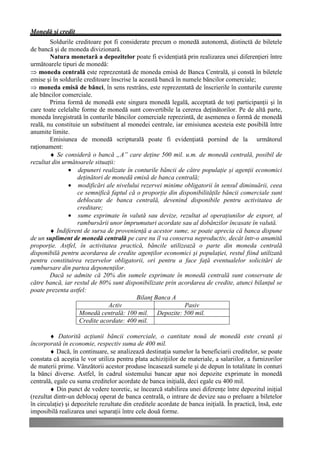 Monedă şi credit
        Soldurile creditoare pot fi considerate precum o monedă autonomă, distinctă de biletele
de bancă şi de moneda divizionară.
        Natura monetară a depozitelor poate fi evidenţiată prin realizarea unei diferenţieri între
următoarele tipuri de monedă:
Þ moneda centrală este reprezentată de moneda emisă de Banca Centrală, şi constă în biletele
emise şi în soldurile creditoare înscrise la această bancă în numele băncilor comerciale;
Þ moneda emisă de bănci, în sens restrâns, este reprezentată de înscrierile în conturile curente
ale băncilor comerciale.
        Prima formă de monedă este singura monedă legală, acceptată de toţi participanţii şi în
care toate celelalte forme de monedă sunt convertibile la cererea deţinătorilor. Pe de altă parte,
moneda înregistrată în conturile băncilor comerciale reprezintă, de asemenea o formă de monedă
reală, nu constituie un substituent al monedei centrale, iar emisiunea acesteia este posibilă între
anumite limite.
        Emisiunea de monedă scripturală poate fi evidenţiată pornind de la următorul
raţionament:
        ♦ Se consideră o bancă „A” care deţine 500 mil. u.m. de monedă centrală, posibil de
rezultat din următoarele situaţii:
               • depuneri realizate în conturile băncii de către populaţie şi agenţii economici
                   deţinători de monedă emisă de banca centrală;
               • modificări ale nivelului rezervei minime obligatorii în sensul diminuării, ceea
                   ce semnifică faptul că o proporţie din disponibilităţile băncii comerciale sunt
                   deblocate de banca centrală, devenind disponibile pentru activitatea de
                   creditare;
               • sume exprimate în valută sau devize, rezultat al operaţiunilor de export, al
                   rambursării unor împrumuturi acordate sau al dobânzilor încasate în valută.
        ♦ Indiferent de sursa de provenienţă a acestor sume, se poate aprecia că banca dispune
de un supliment de monedă centrală pe care nu îl va conserva neproductiv, decât într-o anumită
proporţie. Astfel, în activitatea practică, băncile utilizează o parte din moneda centrală
disponibilă pentru acordarea de credite agenţilor economici şi populaţiei, restul fiind utilizată
pentru constituirea rezervelor obligatorii, ori pentru a face faţă eventualelor solicitări de
rambursare din partea deponenţilor.
        Dacă se admite că 20% din sumele exprimate în monedă centrală sunt conservate de
către bancă, iar restul de 80% sunt disponibilizate prin acordarea de credite, atunci bilanţul se
poate prezenta astfel:
                                            Bilanţ Banca A
                                Activ                          Pasiv
                    Monedă centrală: 100 mil. Depozite: 500 mil.
                    Credite acordate: 400 mil.

        ♦ Datorită acţiunii băncii comerciale, o cantitate nouă de monedă este creată şi
încorporată în economie, respectiv suma de 400 mil.
        ♦ Dacă, în continuare, se analizează destinaţia sumelor la beneficiarii creditelor, se poate
constata că aceştia le vor utiliza pentru plata achiziţiilor de materiale, a salariilor, a furnizorilor
de materii prime. Vânzătorii acestor produse încasează sumele şi de depun în totalitate în conturi
la bănci diverse. Astfel, în cadrul sistemului bancar apar noi depozite exprimate în monedă
centrală, egale cu suma creditelor acordate de banca iniţială, deci egale cu 400 mil.
        ♦ Din punct de vedere teoretic, se încearcă stabilirea unei diferenţe între depozitul iniţial
(rezultat dintr-un deblocaj operat de banca centrală, o intrare de devize sau o preluare a biletelor
în circulaţie) şi depozitele rezultate din creditele acordate de banca iniţială. În practică, însă, este
imposibilă realizarea unei separaţii între cele două forme.
 