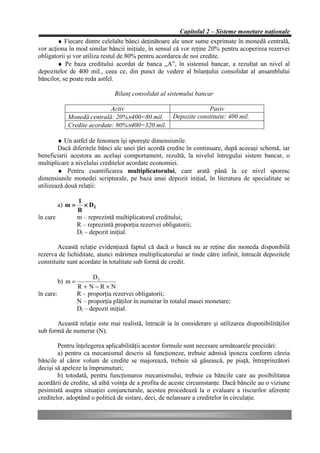 Capitolul 2 – Sisteme monetare naţionale
        ♦ Fiecare dintre celelalte bănci deţinătoare ale unor sume exprimate în monedă centrală,
vor acţiona în mod similar băncii iniţiale, în sensul că vor reţine 20% pentru acoperirea rezervei
obligatorii şi vor utiliza restul de 80% pentru acordarea de noi credite.
        ♦ Pe baza creditului acordat de banca „A”, în sistemul bancar, a rezultat un nivel al
depozitelor de 400 mil., ceea ce, din punct de vedere al bilanţului consolidat al ansamblului
băncilor, se poate reda astfel.

                                   Bilanţ consolidat al sistemului bancar

                              Activ                                    Pasiv
              Monedă centrală: 20%×400=80 mil.            Depozite constituite: 400 mil.
              Credite acordate: 80%×400=320 mil.

        ♦ Un astfel de fenomen îşi sporeşte dimensiunile.
        Dacă diferitele bănci ale unei ţări acordă credite în continuare, după aceeaşi schemă, iar
beneficiarii acestora au acelaşi comportament, rezultă, la nivelul întregului sistem bancar, o
multiplicare a nivelului creditelor acordate economiei.
        ♦ Pentru cuantificarea multiplicatorului, care arată până la ce nivel sporesc
dimensiunile monedei scripturale, pe baza unui depozit iniţial, în literatura de specialitate se
utilizează două relaţii:

                    1
           a) m =      × Di
                    R
în care             m – reprezintă multiplicatorul creditului;
                    R – reprezintă proporţia rezervei obligatorii;
                    Di – depozit iniţial.

        Această relaţie evidenţiază faptul că dacă o bancă nu ar reţine din moneda disponibilă
rezerva de lichiditate, atunci mărimea multiplicatorului ar tinde către infinit, întrucât depozitele
constituite sunt acordate în totalitate sub formă de credit.

                          Di
           b) m =
                    R+N−R×N
în care:            R – proporţia rezervei obligatorii;
                    N – proporţia plăţilor în numerar în totalul masei monetare;
                    Di – depozit iniţial.

       Această relaţie este mai realistă, întrucât ia în considerare şi utilizarea disponibilităţilor
sub formă de numerar (N).

        Pentru înţelegerea aplicabilităţii acestor formule sunt necesare următoarele precizări:
        a) pentru ca mecanismul descris să funcţioneze, trebuie admisă ipoteza conform căreia
băncile al căror volum de credite se majorează, trebuie să găsească, pe piaţă, întreprinzători
decişi să apeleze la împrumuturi;
        b) totodată, pentru funcţionarea mecanismului, trebuie ca băncile care au posibilitatea
acordării de credite, să aibă voinţa de a profita de aceste circumstanţe. Dacă băncile au o viziune
pesimistă asupra situaţiei conjuncturale, acestea procedează la o evaluare a riscurilor aferente
creditelor, adoptând o politică de sistare, deci, de nelansare a creditelor în circulaţie.
 