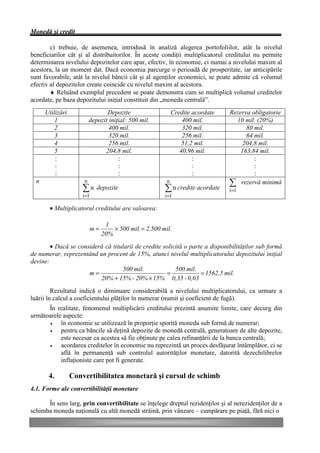 Monedă şi credit

        c) trebuie, de asemenea, introdusă în analiză alegerea portofoliilor, atât la nivelul
beneficiarilor cât şi al distribuitorilor. În aceste condiţii multiplicatorul creditului nu permite
determinarea nivelului depozitelor care apar, efectiv, în economie, ci numai a nivelului maxim al
acestora, la un moment dat. Dacă economia parcurge o perioadă de prosperitate, iar anticipările
sunt favorabile, atât la nivelul băncii cât şi al agenţilor economici, se poate admite că volumul
efectiv al depozitelor create coincide cu nivelul maxim al acestora.
        ♦ Reluând exemplul precedent se poate demonstra cum se multiplică volumul creditelor
acordate, pe baza depozitului iniţial constituit din „moneda centrală”.
      Utilizări                   Depozite                   Credite acordate   Rezerva obligatorie
          1                depozit iniţial: 500 mil.             400 mil.         10 mil. (20%)
          2                        400 mil.                      320 mil.             80 mil.
          3                        320 mil.                      256 mil.             64 mil.
          4                        256 mil.                      51,2 mil.           204,8 mil.
          5                      204,8 mil.                     40,96 mil.          163,84 mil.
          :                            :                             :                   :
          :                            :                             :                   :
          :                            :                             :                   :
  n                    n                                 n
                                                                                å rezervă minimă
                      ån      depozite                  å n credite acordate    i =1
                      i =1                              i =1

       • Multiplicatorul creditului are valoarea:

                                 1
                           m=       × 500 mil. = 2.500 mil.
                                20%
        • Dacă se consideră că titularii de credite solicită o parte a disponibilităţilor sub formă
de numerar, reprezentând un procent de 15%, atunci nivelul multiplicatorului depozitului iniţial
devine:
                                   500 mil.              500 mil.
                      m=                             =             = 1562,5 mil.
                          20% + 15% - 20% × 15% 0,35 - 0,03
         Rezultatul indică o diminuare considerabilă a nivelului multiplicatorului, ca urmare a
luării în calcul a coeficientului plăţilor în numerar (numit şi coeficient de fugă).
      În realitate, fenomenul multiplicării creditului prezintă anumite limite, care decurg din
următoarele aspecte:
       •   în economie se utilizează în proporţie sporită moneda sub formă de numerar;
       •   pentru ca băncile să deţină depozite de monedă centrală, generatoare de alte depozite,
           este necesar ca acestea să fie obţinute pe calea refinanţării de la banca centrală;
       •   acordarea creditelor în economie nu reprezintă un proces desfăşurat întâmplător, ci se
           află în permanenţă sub controlul autorităţilor monetare, datorită dezechilibrelor
           inflaţioniste care pot fi generate.

       4.         Convertibilitatea monetară şi cursul de schimb
4.1. Forme ale convertibilităţii monetare

      În sens larg, prin convertibilitate se înţelege dreptul rezidenţilor şi al nerezidenţilor de a
schimba moneda naţională cu altă monedă străină, prin vânzare – cumpărare pe piaţă, fără nici o
 