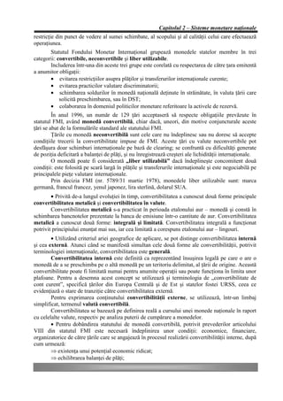 Capitolul 2 – Sisteme monetare naţionale
restricţie din punct de vedere al sumei schimbate, al scopului şi al calităţii celui care efectuează
operaţiunea.
       Statutul Fondului Monetar Internaţional grupează monedele statelor membre în trei
categorii: convertibile, neconvertibile şi liber utilizabile.
       Includerea într-una din aceste trei grupe este corelată cu respectarea de către ţara emitentă
a anumitor obligaţii:
       • evitarea restricţiilor asupra plăţilor şi transferurilor internaţionale curente;
       • evitarea practicilor valutare discriminatorii;
       • schimbarea soldurilor în monedă naţională deţinute în străinătate, în valuta ţării care
            solicită preschimbarea, sau în DST;
       • colaborarea în domeniul politicilor monetare referitoare la activele de rezervă.
         În anul 1996, un număr de 129 ţări acceptaseră să respecte obligaţiile prevăzute în
statutul FMI, având monedă convertibilă, chiar dacă, uneori, din motive conjuncturale aceste
ţări se abat de la formulările standard ale statutului FMI.
         Ţările cu monedă neconvertibilă sunt cele care nu îndeplinesc sau nu doresc să accepte
condiţiile trecerii la convertibilitate impuse de FMI. Aceste ţări cu valute neconvertibile pot
desfăşura doar schimburi internaţionale pe bază de clearing; se confruntă cu dificultăţi generate
de poziţia deficitară a balanţei de plăţi, şi nu înregistrează creşteri ale lichidităţii internaţionale.
         O monedă poate fi considerată „liber utilizabilă” dacă îndeplineşte concomitent două
condiţii: este folosită pe scară largă în plăţile şi transferurile internaţionale şi este negociabilă pe
principalele pieţe valutare internaţionale.
         Prin decizia FMI (nr. 5789/31 martie 1978), monedele liber utilizabile sunt: marca
germană, francul francez, yenul japonez, lira sterlină, dolarul SUA.
        • Privită de-a lungul evoluţiei în timp, convertibilitatea a cunoscut două forme principale
convertibilitatea metalică şi convertibilitatea în valute.
        Convertibilitatea metalică s-a practicat în perioada etalonului aur – monedă şi constă în
schimbarea bancnotelor prezentate la banca de emisiune într-o cantitate de aur. Convertibilitatea
metalică a cunoscut două forme: integrală şi limitată. Convertibilitatea integrală a funcţionat
potrivit principiului enunţat mai sus, iar cea limitată a corespuns etalonului aur – lingouri.
        • Utilizând criteriul ariei geografice de aplicare, se pot distinge convertibilitatea internă
şi cea externă. Atunci când se manifestă simultan cele două forme ale convertibilităţii, potrivit
terminologiei internaţionale, convertibilitatea este generală.
        Convertibilitatea internă este definită ca reprezentând însuşirea legală pe care o are o
monedă de a se preschimba pe o altă monedă pe un teritoriu delimitat, al ţării de origine. Această
convertibilitate poate fi limitată numai pentru anumite operaţii sau poate funcţiona în limita unor
plafoane. Pentru a desemna acest concept se utilizează şi terminologia de „convertibilitate de
cont curent”, specifică ţărilor din Europa Centrală şi de Est şi statelor fostei URSS, ceea ce
evidenţiază o stare de tranziţie către convertibilitatea externă.
        Pentru exprimarea conţinutului convertibilităţii externe, se utilizează, într-un limbaj
simplificat, termenul valută convertibilă.
        Convertibilitatea se bazează pe definirea reală a cursului unei monede naţionale în raport
cu celelalte valute, respectiv pe analiza puterii de cumpărare a monedelor.
        • Pentru dobândirea statutului de monedă convertibilă, potrivit prevederilor articolului
VIII din statutul FMI este necesară îndeplinirea unor condiţii: economice, financiare,
organizatorice de către ţările care se angajează în procesul realizării convertibilităţii interne, după
cum urmează:
        Þ existenţa unui potenţial economic ridicat;
        Þ echilibrarea balanţei de plăţi;
 