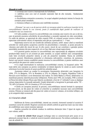 Monedă şi credit
     Þ existenţa unor rezerve internaţionale de lichiditate;
     Þ stabilirea unui curs real al monedei naţionale faţă de alte monede, fundamentat
     economic;
     Þ flexibilitatea sistemelor economice, în scopul adaptării producţiei interne în funcţie de
     cerinţele pieţei mondiale;
     Þ limitarea inflaţiei şi realizarea unei stabilităţi monetare.

        „Distanţa” pe care o au de parcurs ţările est europene până la realizarea tranziţiei de la
convertibilitatea internă la cea externă, poate fi cuantificată după gradul de realizare al
condiţiilor mai sus enumerate.
        • O altă condiţie a trecerii la convertibilitate este existenţa unei rezerve de aur şi devize,
care să permită onorarea solicitărilor de preschimbare a monedei naţionale de către nerezidenţi.
Ca ordin de mărime, se apreciază de către experţii FMI, că volumul acestor rezerve trebuie să
reprezinte echivalentul valoric al importului unei ţări pe o perioadă de 3 – 5 luni.
        Importanţa rezervei de aur rezultă din utilitatea acesteia, astfel: atunci când se manifestă
solicitări de valută pentru acoperirea cererilor de preschimbare a monedei, se poate proceda la
vânzarea unei părţi din stocul de aur; în alte cazuri, stocul de aur constituie o garanţie pentru
autorităţile monetare din ţara respectivă, că vor face faţă unor situaţi neprevăzute.
        • O premisă pentru trecerea la convertibilitate este reprezentată de adaptarea nivelului
productivităţii muncii la cel existent pe plan mondial, cu scopul stabilirii unei corespondenţe
reale între nivelurile preţurilor interne şi cele ale preţurilor mondiale. Starea de echilibru
economic general, liberalizarea preţurilor şi eliminarea subvenţiilor, constituie, de asemenea,
factori care permit crearea condiţiilor pentru trecerea la convertibilitate şi pentru stabilirea unui
curs justificat din punct de vedere economic.
        • Ca etapă intermediară în realizarea convertibilităţii externe, la începutul anilor ’90,
toate ţările este europene au permis rezidenţilor să deţină depozite în valută cu unele restricţii
referitoare la nivelul maxim al sumei posibil de schimbat anual.
        Asemenea măsuri au condus la accentuarea fenomenului dolarizării care înregistra în
1994, 37% în Bulgaria, 35% în România şi 25% în Albania. În Ungaria, Republica Cehă şi
Slovacia acest fenomen a avut dimensiuni mai reduse. În Ţările Baltice şi Rusia, dolarizarea s-a
manifestat puternic datorită procesului inflaţionist. Pentru anul 1992, de exemplu, FMI a estimat
că fluxul de dolari dinspre Rusia spre băncile occidentale a fost de 2,7 miliarde $ ceea ce depăşea
valoare depozitelor în monedă naţională. Gradul dolarizării a înregistrat în perioada anilor ’92 –
’93, 60% în Estonia, 50% în Lituania şi 35% în Letonia.
        • Ţările est europene practică, în prezent, convertibilitatea internă limitată la operaţiuni
de cont curent, iar din punct de vedere al criteriilor şi condiţiilor necesare unei convertibilităţi
externe, Polonia se remarcă atât din punct de vedere al rezervei valutare, al nivelului inflaţiei, cât
şi al competitivităţii economiei.

4.2. Cursul de schimb

        Indiferent de forma convertibilităţii, internă sau externă, elementul esenţial al acesteia îl
constituie cursul de schimb. Regimul cursului de schimb conferă un grad mai mare sau mai redus
de credibilitate unui sistem monetar naţional.
        Analiza cursurilor de schimb conduce la stabilirea distincţiei între 3 tipuri de regim de
curs valutar, astfel:

        Þ cursul de schimb fixat (pegged exchange rate) se caracterizează prin aceea că se
păstrează constant faţa de o valută de rezervă (numită valută ancora). Nu trebuie confundat cu un
curs de schimb fix.
 