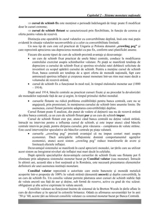 Capitolul 2 – Sisteme monetare naţionale

        Þ cursul de schimb fix este menţinut o perioadă îndelungată de timp: poate fi modificat
doar în cazuri extreme;
        Þ cursul de schimb flotant se caracterizează prin flexibilitate, în funcţie de cererea şi
oferta pentru valuta de rezervă.
        Distincţia este operabilă în cazul valutelor cu convertibilitate deplină, însă este mai puţin
evidentă în situaţia valutelor neconvertibile şi a celor cu convertibilitate limitată.
        Un nou tip de curs este cel practicat de Ungaria şi Polonia denumit „crowling peg” şi
care reprezintă aprecierea sau deprecierea monedei cu pas fix, conform unei planificări anume.
       Fiecare din aceste tipuri de curs de schimb prezintă avantaje şi dezavantaje:
       • un curs de schimb fixat practicat de unele bănci centrale, conduce la modificarea
          controlului exercitat asupra schimburilor valutare. Pe piaţă se manifestă tendinţa de
          depreciere a cursului de schimb fixat şi sporirea nivelului ratei dobânzii solicitate de
          investitori cu scopul apărării cursului de schimb. Pentru a menţine cursul de schimb
          fixat, banca centrală are tendinţa de a spori oferta de monedă naţională, fapt care
          antrenează sporirea inflaţiei şi creşterea masei monetare într-un ritm mai mare decât a
          volumului de rezervă străină;
       • cursul de schimb fix a funcţionat în mod real, în timpul etalonului monetar aur (1880
          – 1914).
       După anul 1914, băncile centrale au practicat cursuri fixate şi au procedat la devalorizări
ale monedelor naţionale faţă de aur şi argint, în timpul primului război mondial.
       •     cursurile flotante nu ridică problema credibilităţii pentru banca centrală, care nu se
            angajează, prin promisiuni, în menţinerea cursului de schimb între anumite limite. De
            asemenea, cursul flotant permite adaptarea convertibilităţii depline.
        Cursul flotant poate fi analizat, din punct de vedere al deţinerii sau nu de rezervă străină
de către banca centrală, ca un curs de schimb flotant pur şi un curs de schimb impur.
        Cursul de schimb flotant este pur, atunci când banca centrală nu deţine valută străină,
întrucât nu intervine pentru a influenţa cursul de schimb, şi este impur atunci când băncile
centrale intervin pe piaţă, pentru dirijarea cursului, prin vânzarea – cumpărarea de valute străine.
Este cazul intervenţiilor speculative ale băncilor centrale pe piaţa valutară.
        • cursurile „crowling peg” prezintă avantajul că nu impun costuri mari asupra
            economiei. Dacă anticipările inflaţioniste domină comportamentul agenţilor
            economici, atunci acest sistem „crowling peg” reduce transferurile de avere şi
            limitează efectele inflaţiei.
        Dezavantajul sistemului se manifestă în cazul aprecierii monedei, iar ţările care au utilizat
acest sistem au înregistrat niveluri ale inflaţiei mai mari decât în celelalte.
        După opiniile specialiştilor dezavantajele cursurilor de schimb fixate sau flotante pot fi
eliminate prin adoptarea sistemului monetar bazat pe Consiliul valutar (sau monetar). Întrucât
în ultimii ani, această idee a fost susţinută şi în România, este necesară prezentarea elementelor
definitorii ale unei asemenea instituţii monetare.
        Consiliul valutar reprezintă o autoritate care emite bancnote şi monedă metalică
acoperite într-o proporţie de 100% în valută străină (denumită ancoră) şi deplin convertibilă, la
un curs de schimb fix. Un consiliu valutar permite păstrarea unor cursuri de schimb stabile faţă
de valuta ancoră sau faţă de aur şi deţine, sub formă de rezerve, active cu grad de risc scăzut:
obligaţiuni şi alte active exprimate în valuta ancoră.
        Consiliile valutare au funcţionat înainte de sistemul de la Bretton Woods în ţările aflate în
curs de dezvoltare şi în special în coloniile britanice. Odată cu afirmarea suveranităţii lor în anii
’50 şi ’60, aceste ţări au înlocuit consiliile valutare cu sistemul monetar bazat pe Banca Centrală.
 