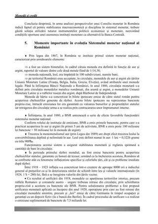Monedă şi credit

        Concluzia desprinsă, în urma analizei perspectivelor unui Consiliu monetar în România
indică faptul că pentru stabilizarea macroeconomică şi disciplina în sistemul monetar, trebuie
găsită soluţia utilizării tuturor instrumentelor politicii economice şi monetare, neexistând
condiţiile oportune unei asemenea instituţii monetare ca alternativă la Banca Centrală.

       5.      Momente importante în evoluţia Sistemului monetar naţional al
               României

        ♦ Prin legea din 1867, în România se instituie primul sistem monetar naţional,
caracterizat prin următoarele elemente:

         Þ a fost un sistem bimetalist, în cadrul căruia moneda era definită în funcţie de aur şi
argint, raportul de valoare dintre cele două metale fiind de 1/14,38;
         Þ moneda naţională, leul, era împărţită în 100 subdiviziuni, numite bani;
         Þ pe teritoriul României erau acceptate, în circulaţie, monedele de aur şi argint ale ţărilor
Uniunii Monetare Latine (Franţa, Belgia, Italia, Grecia, Elveţia), având atributele unei monede
legale. Până la înfiinţarea Băncii Naţionale a României, în anul 1880, circulaţia monetară s-a
definit prin circulaţia monedelor metalice româneşti, din aramă şi argint, a monedelor Uniunii
Monetare Latine şi a rublelor ruseşti din argint, după Războiul de Independenţă.
         Moneda de hârtie s-a concretizat în bilete ipotecare emise de către statul român pentru
acoperirea cheltuielilor generate de război. Aceste bilete ipotecare nu reprezentau bancnote
propriu-zise, întrucât emisiunea lor era garantată cu valoarea bunurilor şi proprietăţilor statului
iar retragerea din circulaţie urma a se realiza prin contracararea unor împrumuturi interne.

         ♦ Înfiinţarea, în anul 1880, a BNR antrenează o serie de efecte favorabile funcţionării
sistemului monetar naţional.
         Conform rolului de instituţie de emisiune, BNR a emis primele bancnote, pentru care s-a
practicat acoperirea în aur şi argint (în primii 5 ani de activitate, BNR a emis peste 100 milioane
lei bancnote + 50 milioane lei în monede de argint).
         ♦ Trecerea la monometalismul aur (prin Legea din 1889) are drept efect trecerea leului la
convertibilitatea deplină şi nelimitată în aur. Leul este definit numai în aur: 1 leu = 0,3226 grame
cu titlu 900‰.
         Funcţionarea acestui sistem a asigurat stabilitatea monetară şi reglarea spontană a
cantităţii de bani în circulaţie.
         ♦ În perioada primului război mondial, au fost emise bancnote pentru acoperirea
cheltuielilor statului, garantate cu bonuri de tezaur, urmând ca la încheierea acestuia, România să
se confrunte atât cu fenomene inflaţioniste specifice şi celorlalte ţări, cât şi cu probleme imediate
după război.
         Între 1918 – 1923 inflaţia s-a concretizat într-o creştere de aproape 8000 ori a indicelui
general al preţurilor ca şi în deteriorarea ratelor de schimb între leu şi valutele internaţionale (în
1924, 1 $ = 280) lei, fără a se înregistra valorile din ţările vecine.
         • Ca rezultat al unificării din 1918, monedele ce aparţineau teritoriilor istorice, precum
rublele Romanov şi coroanele austro – ungare trebuiau retrase din circulaţie, prin schimbarea
propriu-zisă a acestora cu bancnote ale BNR. Pentru soluţionarea problemei a fost propusă
unificarea monetară aplicată cu începere din anul 1920, operaţiune prin care au fost retrase din
circulaţie monedele amintite, precum şi „leii” emişi de către Germania în timpul ocupaţiei şi
garantaţi cu un depozit fictiv (la o bancă din Berlin). În cadrul procesului de unificare s-a realizat
o emisiune suplimentară de bancnote de 7,5 miliarde lei.
 
