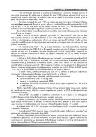 Capitolul 2 – Sisteme monetare naţionale
        ♦ Un alt moment important în evoluţia şi funcţionarea sistemului monetar naţional îl
reprezintă încercarea de soluţionare a inflaţiei din anul 1925, măsura adoptată fiind aceea a
revalorizării monedei naţionale. Această încercare nu a condus la rezultatele scontate şi nu a
putut opri procesul de depreciere a leului.
        ♦ Reforma monetară din anul 1929 şi-a propus, ca scop, rezolvarea problemei inflaţiei,
prin stabilizare monetară. În cadrul acestei reforme, conţinutul în aur al leului era stabilit la 10
mg aur (de 32,26 ori mai puţin faţă de ultima definire din anul 1914), iar convertibilitatea
bancnotei este limitată şi operează potrivit sistemului etalon aur – devize.
        În circulaţie rămân numai bancnotele şi monedele din metale obişnuite, fiind eliminate
monedele de aur şi argint.
        BNR a realizat, în această perioadă operaţiuni de „open market” prin care au fost
tranzacţionate bonuri de casă. De asemenea, în anul 1929, BNR a majorat taxa scontului cu 9%
având ca efect scumpirea creditelor, iar ulterior, ca urmare a presiunilor politice, nivelul acesteia
s-a redus, astfel încât rata dobânzii practicate de bănci să nu depăşească cu mai mult de 6% taxa
oficială a scontului.
        ♦ În perioada crizei 1929 – 1933 şi în cea următoare, s-au manifestat efecte puternice
care au afectat reforma din 1929; leul se depreciază accentuat: cererile de devize pentru nevoile
statului nu mai pot fi acoperite, preţurile înregistrează creşteri considerabile, procentul de
creştere al acestora situându-se la nivelul de 345,6% comparativ cu cel de sporire al masei
monetare (306%).
        ♦ Cel de-al doilea Război Mondial antrenează cheltuieli guvernamentale considerabile (9
miliarde lei în 1940; 95 miliarde lei în 1944), ceea ce justifică măsura de deflaţie adoptată în
decembrie 1944, şi concretizată în vânzarea aurului. Astfel a fost retrasă 16% din cantitatea de
monedă aflată în circulaţie, respectiv 65 miliarde lei. Cu toate acestea, procesul de depreciere al
leului a continuat, situaţie concretizată în creşterea preţurilor (de peste 8.300 ori în 1947 faţă de
1938), dar şi în devalorizarea faţă de dolarul american (de peste 16.500 ori).
        ♦În acest context, reforma monetară din anul 1947 a urmărit, în principal, stabilizarea
monetară şi reglementarea modului de formare al preţurilor şi tarifelor.
        În esenţă, această reformă monetară s-a înfăptuit după cum urmează:
        • devalorizarea leului (până la 6,6 mg aur);
        • punerea în circulaţie de bancnote ale BNR;
        • schimbarea leilor vechi cu cei noi în funcţie de un raport de paritate de 1 leu nou la
            20.000 lei vechi.
        Dintre efectele favorabile ale acestei reforme trebuie semnalat faptul că a generat o putere
de cumpărare mai mare a salariilor, a sporit stocul de aur şi devize al BNR; a redus cantitatea de
monedă în circulaţie.
        ♦ În anul 1954 s-a procedat la redefinirea conţinutului în aur al leului (1 leu este egal cu
0,148112 gr aur), fiind ultima definire în aur a monedei naţionale.
        ♦ Dintre evenimentele care au marcat evoluţia sistemului monetar naţional al României
reţin atenţia cele referitoare la reforma sistemului bancar care a demarat în anul 1990. Până în
acest moment pot fi identificate două perioade principale după momentul 1954, astfel:
        • perioada anilor '60 şi '70, concretizată prin stabilitatea monedei şi menţinerea constantă
a puterii de cumpărare;
        • perioada anilor '80 în decursul căreia se manifestă procese inflaţioniste „mascate”, ca
premise ale inflaţiei specifice anilor după 1990.
        În contextul reformei sistemului financiar bancar, demarată după anul 1989 reţin atenţia
coordonatele procesului de macro-stabilizare: reducerea ratei inflaţiei; stoparea demonetizării
economiei şi a procesului de dolarizare, îmbunătăţirea nivelului de rezerve internaţionale în
cadrul sistemului bancar; liberalizarea cursului de schimb.
 