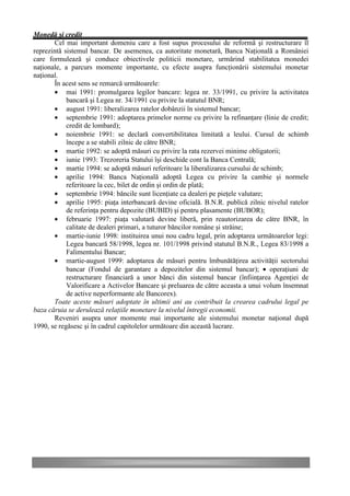 Monedă şi credit
       Cel mai important domeniu care a fost supus procesului de reformă şi restructurare îl
reprezintă sistemul bancar. De asemenea, ca autoritate monetară, Banca Naţională a României
care formulează şi conduce obiectivele politicii monetare, urmărind stabilitatea monedei
naţionale, a parcurs momente importante, cu efecte asupra funcţionării sistemului monetar
naţional.
       În acest sens se remarcă următoarele:
       • mai 1991: promulgarea legilor bancare: legea nr. 33/1991, cu privire la activitatea
            bancară şi Legea nr. 34/1991 cu privire la statutul BNR;
       • august 1991: liberalizarea ratelor dobânzii în sistemul bancar;
       • septembrie 1991: adoptarea primelor norme cu privire la refinanţare (linie de credit;
            credit de lombard);
       • noiembrie 1991: se declară convertibilitatea limitată a leului. Cursul de schimb
            începe a se stabili zilnic de către BNR;
       • martie 1992: se adoptă măsuri cu privire la rata rezervei minime obligatorii;
       • iunie 1993: Trezoreria Statului îşi deschide cont la Banca Centrală;
       • martie 1994: se adoptă măsuri referitoare la liberalizarea cursului de schimb;
       • aprilie 1994: Banca Naţională adoptă Legea cu privire la cambie şi normele
            referitoare la cec, bilet de ordin şi ordin de plată;
       • septembrie 1994: băncile sunt licenţiate ca dealeri pe pieţele valutare;
       • aprilie 1995: piaţa interbancară devine oficială. B.N.R. publică zilnic nivelul ratelor
            de referinţa pentru depozite (BUBID) şi pentru plasamente (BUBOR);
       • februarie 1997: piaţa valutară devine liberă, prin reautorizarea de către BNR, în
            calitate de dealeri primari, a tuturor băncilor române şi străine;
       • martie-iunie 1998: instituirea unui nou cadru legal, prin adoptarea următoarelor legi:
            Legea bancară 58/1998, legea nr. 101/1998 privind statutul B.N.R., Legea 83/1998 a
            Falimentului Bancar;
       • martie-august 1999: adoptarea de măsuri pentru îmbunătăţirea activităţii sectorului
            bancar (Fondul de garantare a depozitelor din sistemul bancar); • operaţiuni de
            restructurare financiară a unor bănci din sistemul bancar (înfiinţarea Agenţiei de
            Valorificare a Activelor Bancare şi preluarea de către aceasta a unui volum însemnat
            de active neperformante ale Bancorex).
       Toate aceste măsuri adoptate în ultimii ani au contribuit la crearea cadrului legal pe
baza căruia se derulează relaţiile monetare la nivelul întregii economii.
       Reveniri asupra unor momente mai importante ale sistemului monetar naţional după
1990, se regăsesc şi în cadrul capitolelor următoare din această lucrare.
 
