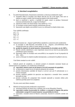 Capitolul 2 – Sisteme monetare naţionale

               6. Intrebari recapitulative
1.     În cadrul bimetalismului, funcţionarea sistemului s-a bazat pe următoarele reguli:
       1) monedele aflate în circulaţie erau bătute atât din aur cât şi din argint, între care se
           stabilea un raport variabil, dat de preţul pe piaţă al celor două metale;
       2) dacă se manifestă o sporire a cantităţii de argint, atunci se produce fenomenul
           cunoscut sub denumirea de „Legea lui Gresham”;
       3) raportul fix dintre cele două metale a fost stabilit la 1/15,5;
       4) în circulaţie existau numai monede confecţionate din aur;
       5) bancnotele sunt deplin convertibile în aur şi se utilizează în relaţiile dintre state.

       Este valabilă combinaţia:
       a) 1 + 2;
       b) 2 + 3;
       c) 4 + 5;
       d) 1 + 5;
       e) 2 + 4.

2.     Sistemul monetar aur – lingouri (gold bullion standard) se caracteriza prin următoarele:
       a) în circulaţie se află bancnote convertibile în aur – lingouri, convertibilitatea fiind
           limitată din punct de vedere al sumei admise la schimb;
       b) gradul de acoperire în metal monetar al bancnotelor în circulaţie este de 100%;
       c) băncile centrale, deţinătoare a unor importante stocuri de aur intervin pe piaţă pentru
           echilibrarea masei monetare;
       d) bancnotele aflate în circulaţie sunt convertibile şi au acoperire în aur în proporţie de
           30% – 40%;
       e) aurul se foloseşte în relaţiile de plăţi internaţionale, ca alternativă la plăţile în devize.

       Unul dintre enunţuri nu este valabil.

3.     Indicele puterii de cumpărare, ca element esenţial al sistemelor monetare bazate pe
etalonul putere de cumpărare, are următoarele semnificaţii:
       a) reprezintă valoarea unui coş de bunuri şi servicii consumate de populaţie;
       b) se determină ca raport invers al indicelui preţurilor de consum;
       c) permite determinarea cantităţii de bunuri şi servicii care pot fi achiziţionate cu o
            unitate monetară;
       d) permite stabilirea gradului de apreciere sau depreciere a monedei într-o anumită
            perioadă de timp;
       e) permite realizarea de comparaţii între moneda naţională şi monede străine prin
            stabilirea parităţii puterii de cumpărare.

       Nu este corect unul dintre enunţuri.

4.     Biletele de bancă prezintă următoarele caracteristici:
       a) emisiunea biletelor de bancă este o atribuţie care revine Monetăriei Statului;
       b) reprezintă rezultat al procesului de creditare a economiei şi impune din partea
           emitentului o acoperire în metal monetar sau portofoliu de efecte;
       c) reprezintă o monedă emisă de băncile comerciale, înscrisă în conturile curente ale
       acestora;
 
