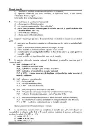 Monedă şi credit
     d) contribuie la multiplicarea volumului creditelor în economie;
     e) reprezintă certificate care atestă existenţa, în depozitele băncii, a unei cantităţi
     determinate de aur şi argint.
     Este valabil doar unul dintre enunţuri.

5.     Convertibilitatea de „cont curent” reprezintă:
       a) o formă a convertibilităţii metalice:
       b) este caracteristica monedelor „liber utilizabile”;
       c) este o convertibilitate, limitată pentru anumite operaţii şi specifică ţărilor din
          Europa Centrală şi de Est;
       d) o convertibilitate integrală;
       e) o formă a convertibilităţii externe.

6.      Regimul valutar bazat pe cursul de schimb flotant constă într-un mecanism caracterizat
astfel:
        a) aprecierea sau deprecierea monedei se realizează cu pas fix, conform unei planificări
           anume;
        b) cursul se menţine neschimbat o perioadă îndelungată de timp;
        c) cursul monedei se păstrează constant faţa de o valută ancoră;
        d) cursul se caracterizează prin flexibilitate în funcţie de cererea şi oferta pentru o
           anumită valută;
        e) cursul monedei este legat de evoluţia unui coş de monede.

7.    În evoluţia sistemului monetar naţional al României, principalele momente pot fi
enumerate astfel:
    a) 1880 – înfiinţarea BNR;
         1889 – trecerea la monometalism;
         1929 – stabilizarea monetară prin reforma monetară;
         1867 – instituirea primului sistem monetar naţional;
         1947 şi 1954 – reforme monetare şi stabilirea conţinutului de metal monetar al
         monedei naţionale;

     b) 1867 – adoptarea bimetalismului;
        1885 – înfiinţarea BNR;
        1918 – trecerea la monometalism;
        1929 şi 1954 – stabilizări monetare;

     c) 1880 – emisiunea primelor bancnote de către BNR;
        1918 – retragerea din circulaţie a bancnotelor specifice teritoriilor istorice;
        1929 – realizarea de operaţiuni de „open – market” de către BNR;
     d) 1920 – emisiunea suplimentară de bancnote pentru realizarea unificării monetare;
        1929 – modificarea taxei scontului de către BNR şi reglementări ale ratei dobânzii;
        1947 şi 1954 – redefinirea conţinutului în aur al monedei naţionale.

       Numai una dintre aceste enumerări este completă.

8.     Să se determine indicele puterii de cumpărare al monedei ţării „X” pentru fiecare an
cunoscând că la sfârşitul anilor 1, 2 şi 3 nivelul indicilor preţurilor de consum au înregistrat
următoarele valori: 45%, 82% şi 110%
       a) 0,689; 1,15; 2,13;
       b) 0,689; 0,367; 0,1804;
       c) 0,180; 1,15; 0,587;
 