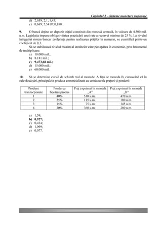 Capitolul 2 – Sisteme monetare naţionale
       d) 2,639; 2,1; 1,45;
       e) 0,689; 5,5419; 0,180.

9.      O bancă deţine un depozit iniţial constituit din monedă centrală, în valoare de 4.500 mil.
u.m. Legislaţia impune obligativitatea practicării unei rate a rezervei minime de 25 %. La nivelul
întregului sistem bancar preferinţa pentru realizarea plăţilor în numerar, se cuantifică printr-un
coeficient de 0,3.
        Să se stabilească nivelul maxim al creditelor care pot apărea în economie, prin fenomenul
de multiplicare:
        a) 18.000 mil.;
        b) 8.181 mil.;
        c) 9.473,68 mil.;
        d) 15.000 mil.;
        e) 60.000 mil.

10.    Să se determine cursul de schimb real al monedei A faţă de moneda B, cunoscând că în
cele două ţări, principalele produse comercializate au următoarele preţuri şi ponderi:

      Produse             Ponderea        Preţ exprimat în moneda    Preţ exprimat în moneda
   tranzacţionate      fiecărui produs              „A”                        „B”
         1                  40%                  510 u.m.                    470 u.m.
         2                  25%                  115 u.m.                    180 u.m.
         3                  15%                    75 u.m.                   145 u.m.
         4                  20%                  360 u.m.                    280 u.m.

       a)   1,59;
       b)   0,927;
       c)   0,434;
       d)   1,099;
       e)   0,077.
 