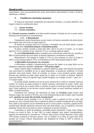 Monedă şi credit
reprezentativi, orice neconcordanţă între aceste două mărimi reprezentând, în fond, o formă de
manifestare a inflaţiei.

       2.      Clasificarea sistemelor monetare
       În funcţie de elementele componente ale sistemelor monetare, s-au putut identifica, de-a
lungul evoluţiei lor următoarele tipuri:
       2.1. – sisteme metaliste
       2.2. – sisteme nemetaliste.
2.1. Sistemele monetare metaliste au la bază metalul monetar, în funcţie de care se poate realiza
distincţia între bimetalism şi monometalism.
                 2.1.1. ♦ Bimetalismul
        Fundamental, pentru funcţionarea acestui sistem, era baterea monedelor din două metale:
aur şi argint, între care exista un raport legal, fix.
        În funcţie de existenţa efectivă în circulaţie a monedelor din cele două metale, se poate
face distincţia între: bimetalism integral şi bimetalism parţial.
        În prima variantă, moneda se putea bate liber, atât în aur cât şi în argint., cu un raport
legal de 1/15,5 (o cantitate de aur valora de 15,5 ori o cantitate egală de argint).
        În cadrul bimetalismului parţial, monedele erau confecţionate numai din aur; moneda se
bătea în mod nelimitat din acest metal, iar puterea liberatorie a monedelor era deplină.
        Bimetalismul a fost adoptat în Anglia în 1716 şi a fost menţinut un secol, în Franţa în
1803 şi a fost menţinut până în 1876, iar în România în 1867 fiind menţinut până în 1890.
        ♦ Dificultăţile de funcţionare ale sistemului
        • Dificultatea esenţială a bimetalismului provenea din faptul că pe piaţa liberă nu era
obligatorie respectarea egalităţii 1 gram aur = 15,5 grame argint.
        Iniţial, raportul legal corespundea cu raportul stabilit pe piaţă, însă datorită fluctuaţiilor
care interveneau în cantităţile de aur şi argint disponibile, se produceau modificări în nivelul
preţurilor celor două metale. Dacă, de exemplu, ca urmare a unei producţii sporite, argintul
devenea mai abundent pe piaţă, atunci preţul său în raport cu al aurului se diminua. Raportul
comercial diferea atunci de raportul legal, putând înregistra, de exemplu nivelul: 1 gram aur =
17,5 grame argint.
        În această situaţie, deţinătorii de aur nu aveau interesul de a-l utiliza ca monedă, fiind mai
rentabil să-l cedeze pe piaţă, primind în schimb cantitatea echivalentă de argint. Astfel, prin
vânzarea unui kg de aur se putea obţine o cantitate de argint cu două kg în plus faţă de raportul
legal. Preţul argintului în aur devenea inferior preţului legal, iar aurul manifesta tendinţă de a
părăsi circulaţia monetară.
        Fenomenul este cunoscut sub denumirea de legea lui Gresham (după numele unui
financiar englez din secolul al XVI-lea, care a fost fondatorul Bursei din Londra), lege formulată
astfel „moneda rea scoate din circulaţie moneda bună”.
        În decursul primei jumătăţi a sec. al XIX-lea, aurul şi argintul au fost, pe rând, atât
moneda rea, cât şi moneda bună, fără ca raportul de piaţă să se abată considerabil de la cel legal.
Însă, odată cu descoperirea de noi zăcăminte de aur în a doua jumate a secolului, argintul devine
moneda bună, datorită raportului comercial între cele două metale, care se modifică în favoarea
argintului. Piesele din acest metal au, atunci, tendinţa de a ieşi din circulaţie.
        Confruntate cu astfel de probleme, autorităţile ţărilor bimetaliste: Franţa, Italia, Belgia,
Elveţia s-au reunit la Paris, în anul 1865 cu scopul adoptării unor măsuri corespunzătoare:
argintul este transformat în „moneda rea”. Ulterior, după crearea Uniunii Monetare Latine, după
1870 situaţia evoluează în favoarea aurului, ceea ce conduce la un aflux de argint către ţările
membre ale Uniunii. Oficial, bimetalismul este abandonat de Franţa în 1865 şi înlocuit cu
monometalismul.
 