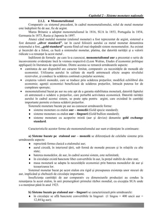 Capitolul 2 – Sisteme monetare naţionale
                2.1.2. ♦ Monometalismul
        Comparativ cu sistemul precedent, în cadrul monometalismului, rolul de metal monetar
este îndeplinit fie de aur, fie de argint.
        Marea Britanie a adoptat monometalismul în 1816, SUA în 1853, Portugalia în 1854,
Germania în 1873, Rusia şi Japonia în 1897.
        Atunci când metalul monetar (etalonul monetar) a fost reprezentat de argint, sistemul a
fost denumit „silver standard”, iar în cazul folosirii aurului ca metal monetar denumirea
sistemului a fost, „gold standard” acesta fiind cel mai răspândit sistem monometalist. Au existat
şi încercări de a folosi, ca bază a sistemului monetar, platina, dar datorită rarităţii şi a valorii
ridicate s-a renunţat la acest metal .
        Indiferent de formele pe care le-a cunoscut, monometalismul aur a prezentat o serie de
inconveniente evidenţiate încă la vremea respectivă (Leon Walras, Etudes d’economie politique
appliqueé) în literatura de specialitate. Dintre acestea se remarcă următoarele aspecte:
 • cantitatea de aur disponibil are caracter limitat, comparativ cu necesităţile de monedă ale
     economiei. Utilizarea aurului în calitate de marfă antrenează efecte asupra nivelului
     rezervelor, şi conduce la scăderea continuă a preţului acestuia;
 • creşterea valorii monedei, care se traduce prin scăderea preţurilor, modifică echilibrul din
     economie; agenţii economici beneficiază de scăderea preţurilor, întrucât puterea lor de
     cumpărare sporeşte;
 • monometalismul bazat pe aur nu este apt de a garanta stabilitatea monetară, datorită faptului
     că antrenează o scădere a preţurilor, care perturbă activitatea economică. Datorită rarităţii
     aurului în cadrul acestui sistem, se poate opta pentru argint, care existând în cantităţi
     importante permite evitarea scăderii preţurilor.
        Sistemele monetare bazate pe aur au cunoscut următoarele forme:
        ♦ sisteme monetare cu etalon aur – monedă (Gold specie standard);
        ♦ sisteme monetare cu etalon aur – lingouri (Gold bullion standard);
        ♦ sisteme monetare cu acoperire mixtă (aur şi devize) denumite gold exchange
             standard.

       Caracteristicile acestor forme ale monometalismului aur sunt evidenţiate în continuare:

       a) Sisteme bazate pe etalonul aur – monedă se diferenţiază de celelalte sisteme prin
următoarele aspecte:
       ♦ reprezintă forma clasică a etalonului aur;
       ♦ aurul circulă, în interiorul ţării, sub formă de monede precum şi în relaţiile cu alte
            state;
       ♦ baterea monedelor, de aur, în cadrul acestui sistem, este nelimitată;
       ♦ în circulaţie există bancnote liber convertibile în aur, la preţul stabilit de către stat;
       ♦ masa monetară se adapta la necesităţile economiei prin baterea monedelor de aur şi
            tezaurizarea lor.
       Sistemul monetar bazat pe acest etalon era rigid şi presupunea existenţa unor stocuri de
aur, implicând şi cheltuieli de circulaţie importante.
       Insuficienţa cantităţii de aur comparativ cu dimensiunile producţiei au condus la
renunţarea la acest etalon, în anii premergători primului război mondial, cu excepţia SUA unde
s-a menţinut până în anul 1923.

       b) Sisteme bazate pe etalonul aur – lingouri se caracterizează prin următoarele:
       ♦ în circulaţie se află bancnote convertibile în lingouri (1 lingou = 400 uncii aur =
           12,44 kg aur);
 