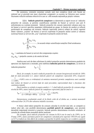 Capitolul 2 – Sisteme monetare naţionale
       De asemenea, sistemele monetare actuale sunt mai complexe decât cele bazate pe
etalonul aur şi prezintă mai mare elasticitate comparativ cu acestea iar folosirea unor cursuri
fluctuante reflectă realitatea obiectivă în care se află moneda naţională pe pieţele valutare.

               2.2.1. Indicele puterii de cumpărare se determină ca raport invers al indicelui
preţurilor de consum, şi permite cuantificarea cantităţii de bunuri şi servicii care pot fi
achiziţionate cu o unitate monetară. Indicele preţurilor de consum reprezintă valoarea unui coş
de bunuri şi servicii specifice populaţiei (diferenţiată pe grupe, în funcţie de mediu) şi reflectă
preferinţele de cumpărare ale acesteia. Indicele reprezintă, potrivit relaţiei de calcul, raportul
dintre valoarea „coşului” de bunuri şi servicii exprimate în preţurile anului curent şi valoarea
aceloraşi bunuri şi servicii din „coş” exprimate în preţurile anului de bază.

                       n
                      å q i0 × p i1
                I p = i =n            , în această relaţie semnificaţia notaţiilor fiind următoarea:
                       n
                      å q i0 × p i0
                      i =1

q i0 = cantitatea de bunuri şi servicii din componenţa coşului;
p i0 , p i0 = preţurile curente şi ale anului de bază.

        Analiza unei serii de date referitoare la indicii preţurilor permite determinarea gradului de
apreciere sau depreciere a monedei, prin stabilirea indicelui puterii de cumpărare, ca invers al
                                       1
indicelui preţurilor:          I pc =
                                      Ip

        Dacă, de exemplu, în anul n indicele preţurilor de consum înregistrează nivelul de 130%
faţă de anul precedent n-1, atunci indicele puterii de cumpărare reprezintă 43%, (respectiv
     1
           = 0,43 ) ceea ce evidenţiază că unitatea monetară permite cumpărarea unei cantităţi
1 + 130%
mai reduse de bunuri şi servicii faţă de anul precedent, reprezentând doar o fracţiune din
cantitatea iniţială.
        Dacă analiza se extinde şi asupra anului n + 1 când indicele preţurilor de consum atinge
nivelul de 80%, atunci indicele puterii de cumpărare reprezintă, faţă de anul n-1:
                        1                1       1
        I pc =                      =         =     = 24,15%
               (1 + 130%)(1 + 80%) 2,3 × 1,8 4,14

       Interpretarea rezultatului arată că la finele celui de al doilea an, o unitate monetară
valorează doar 24,15% din valoarea iniţială a acesteia.

        • Atunci când indicii preţurilor de consum calculaţi la nivelul unei ţări, se compară cu
indicii altor ţări, este posibilă determinarea parităţii puterii de cumpărare, care prezintă
deosebită importanţă teoretică şi practică, întrucât permite determinarea nivelului orientativ al
cursului de schimb dintre monedele ţărilor analizate.
        De exemplu, dacă indicele preţurilor de consum în SUA este în anul n de 150%, iar în
Franţa 210%, atunci paritatea puterii de cumpărare calculată prin raportul 150/210 este egală
cu 0,71 şi indică un ritm diferit de evoluţie a preţurilor în ţările respective şi o scădere a puterii
 
