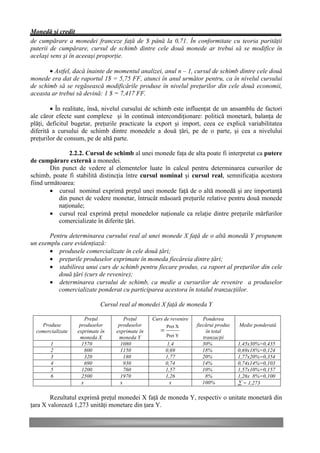Monedă şi credit
de cumpărare a monedei franceze faţă de $ până la 0,71. În conformitate cu teoria parităţii
puterii de cumpărare, cursul de schimb dintre cele două monede ar trebui să se modifice în
acelaşi sens şi în aceeaşi proporţie.

       • Astfel, dacă înainte de momentul analizei, anul n – 1, cursul de schimb dintre cele două
monede era dat de raportul 1$ = 5,75 FF, atunci în anul următor pentru, ca în nivelul cursului
de schimb să se regăsească modificările produse în nivelul preţurilor din cele două economii,
aceasta ar trebui să devină: 1 $ = 7,417 FF.

        • În realitate, însă, nivelul cursului de schimb este influenţat de un ansamblu de factori
ale căror efecte sunt complexe şi în continuă intercondiţionare: politică monetară, balanţa de
plăţi, deficitul bugetar, preţurile practicate la export şi import, ceea ce explică variabilitatea
diferită a cursului de schimb dintre monedele a două ţări, pe de o parte, şi cea a nivelului
preţurilor de consum, pe de altă parte.

               2.2.2. Cursul de schimb al unei monede faţa de alta poate fi interpretat ca putere
de cumpărare externă a monedei.
        Din punct de vedere al elementelor luate în calcul pentru determinarea cursurilor de
schimb, poate fi stabilită distincţia între cursul nominal şi cursul real, semnificaţia acestora
fiind următoarea:
        • cursul nominal exprimă preţul unei monede faţă de o altă monedă şi are importanţă
           din punct de vedere monetar, întrucât măsoară preţurile relative pentru două monede
           naţionale;
        • cursul real exprimă preţul monedelor naţionale ca relaţie dintre preţurile mărfurilor
           comercializate în diferite ţări.

       Pentru determinarea cursului real al unei monede X faţă de o altă monedă Y propunem
un exemplu care evidenţiază:
       • produsele comercializate în cele două ţări;
       • preţurile produselor exprimate în moneda fiecăreia dintre ţări;
       • stabilirea unui curs de schimb pentru fiecare produs, ca raport al preţurilor din cele
          două ţări (curs de revenire);
       • determinarea cursului de schimb, ca medie a cursurilor de revenire a produselor
          comercializate ponderat cu participarea acestora în totalul tranzacţiilor.

                             Cursul real al monedei X faţă de moneda Y

                       Preţul         Preţul     Curs de revenire      Ponderea
    Produse         produselor     produselor           Pret X      fiecărui produs   Medie ponderată
  comercializate   exprimate în   exprimate în      =                    în total
                    moneda X       moneda Y             Pret Y         tranzacţii
        1            1570           1080                 1,4           30%            1,45x30%=0,435
        2              800          1150                0,69           18%            0,69x18%=0,124
        3              320            180               1,77           20%            1,77x20%=0,354
        4              690            930               0,74           14%            0,74x14%=0,103
        5            1200             760               1,57           10%            1,57x10%=0,157
        6            2500           1970                1,26            8%            1,26x 8%=0,100
                     x              x                     x            100%           å = 1,273

        Rezultatul exprimă preţul monedei X faţă de moneda Y, respectiv o unitate monetară din
ţara X valorează 1,273 unităţi monetare din ţara Y.
 