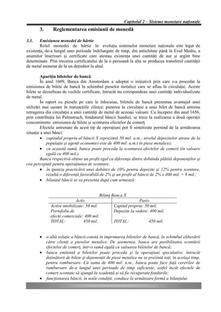 Capitolul 2 – Sisteme monetare naţionale
       3.      Reglementarea emisiunii de monedă

3.1.    Emisiunea monedei de hârtie
        Rolul monedei de hârtie în evoluţia sistemelor monetare naţionale este legat de
existenţa, de-a lungul unei perioade îndelungate de timp, din antichitate până în Evul Mediu, a
anumitor înscrisuri şi certificate care atestau existenţa unei cantităţi de aur şi argint bine
determinate. Prin trecerea certificatului de la o persoană la alta se producea transferul cantităţii
de metal monetar de la un deţinător la altul.

         Apariţia biletelor de bancă
         În anul 1609, Banca din Amsterdam a adoptat o iniţiativă prin care s-a procedat la
emisiunea de bilete de bancă în schimbul pieselor metalice care se aflau în circulaţie. Aceste
bilete se deosebeau de vechile certificate, întrucât nu corespundeau unei cantităţi individualizate
de metal.
         În raport cu piesele pe care le înlocuiau, biletele de bancă prezentau avantajul unei
utilizări mai uşoare în tranzacţiile zilnice; punerea în circulaţie a unui bilet de bancă antrena
retragerea din circulaţie a unei cantităţi de metal de aceeaşi valoare. Cu începere din anul 1656,
prin contribuţia lui Palmstruch, fondatorul băncii Suediei, se trece la realizarea a două operaţii
concomitente: emisiunea de bilete şi scontarea efectelor de comerţ.
         Efectele antrenate de acest tip de operaţiuni pot fi sintetizate pornind de la următoarea
situaţie a unei bănci:
         • capitalul propriu al băncii X reprezintă 50 mil. u.m.; nivelul depozitelor atrase de la
            populaţie şi agenţi economici este de 400 mil. u.m.( în piese metalice);
         • cu această sumă, banca poate proceda la scontarea efectelor de comerţ (în valoare
            egală cu 400 mil.).
         Banca respectivă obţine un profit egal cu diferenţa dintre dobânda plătită deponenţilor şi
cea percepută pentru operaţiunea de scontare.
         • în ipoteza practicării unei dobânzi de 10% pentru depozite şi 12% pentru scontare,
            rezultă o diferenţă favorabilă de 2% şi un profit al băncii de 2% x 400 mil. = 8 mil.;
         • bilanţul băncii se va prezenta după cum urmează:


                                         Bilanţ Banca X
                           Activ                                Pasiv
             Active imobilizate: 50 mil.          Capital propriu: 50 mil.
             Portofoliu de                        Depozite la vedere: 400 mil.
             efecte comerciale: 400 mil.
             TOTAL:            450 mil.           TOTAL:              450 mil.


       • o altă soluţie a băncii constă în imprimarea biletelor de bancă, în schimbul eliberării
         către clienţi a pieselor metalice. De asemenea, banca are posibilitatea scontării
         efectelor de comerţ, într-o sumă egală cu valoarea biletelor de bancă;
       • banca emitentă a biletelor poate proceda şi la operaţiuni speculative, întrucât
         deţinătorii de bilete şi deponenţii de piese metalice nu se prezintă toţi, în acelaşi timp,
         pentru rambursare. Cu suma de 400 mil. u.m., banca poate face faţă cererilor de
         rambursare de-a lungul unei perioade de timp suficiente, astfel încât efectele de
         comerţ scontate să ajungă la scadenţă şi să fie recuperate fondurile;
       • funcţionarea băncii, în noile condiţii, conduce la următoare formă a bilanţului.
 