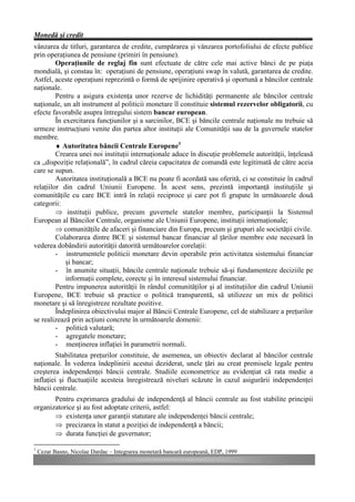 Monedă şi credit
vânzarea de titluri, garantarea de credite, cumpărarea şi vânzarea portofoliului de efecte publice
prin operaţiunea de pensiune (primiri în pensiune).
         Operaţiunile de reglaj fin sunt efectuate de către cele mai active bănci de pe piaţa
mondială, şi constau în: operaţiuni de pensiune, operaţiuni swap în valută, garantarea de credite.
Astfel, aceste operaţiuni reprezintă o formă de sprijinire operativă şi oportună a băncilor centrale
naţionale.
         Pentru a asigura existenţa unor rezerve de lichidităţi permanente ale băncilor centrale
naţionale, un alt instrument al politicii monetare îl constituie sistemul rezervelor obligatorii, cu
efecte favorabile asupra întregului sistem bancar european.
         În exercitarea funcţiunilor şi a sarcinilor, BCE şi băncile centrale naţionale nu trebuie să
urmeze instrucţiuni venite din partea altor instituţii ale Comunităţii sau de la guvernele statelor
membre.
         ♦ Autoritatea băncii Centrale Europene1
         Crearea unei noi instituţii internaţionale aduce în discuţie problemele autorităţii, înţeleasă
ca „dispoziţie relaţională”, în cadrul căreia capacitatea de comandă este legitimată de către aceia
care se supun.
         Autoritatea instituţională a BCE nu poate fi acordată sau oferită, ci se constituie în cadrul
relaţiilor din cadrul Uniunii Europene. În acest sens, prezintă importanţă instituţiile şi
comunităţile cu care BCE intră în relaţii reciproce şi care pot fi grupate în următoarele două
categorii:
         Þ instituţii publice, precum guvernele statelor membre, participanţii la Sistemul
European al Băncilor Centrale, organisme ale Uniunii Europene, instituţii internaţionale;
         Þ comunităţile de afaceri şi financiare din Europa, precum şi grupuri ale societăţii civile.
         Colaborarea dintre BCE şi sistemul bancar financiar al ţărilor membre este necesară în
vederea dobândirii autorităţii datorită următoarelor corelaţii:
         - instrumentele politicii monetare devin operabile prin activitatea sistemului financiar
             şi bancar;
         - în anumite situaţii, băncile centrale naţionale trebuie să-şi fundamenteze deciziile pe
             informaţii complete, corecte şi în interesul sistemului financiar.
         Pentru impunerea autorităţii în rândul comunităţilor şi al instituţiilor din cadrul Uniunii
Europene, BCE trebuie să practice o politică transparentă, să utilizeze un mix de politici
monetare şi să înregistreze rezultate pozitive.
         Îndeplinirea obiectivului major al Băncii Centrale Europene, cel de stabilizare a preţurilor
se realizează prin acţiuni concrete în următoarele domenii:
         - politică valutară;
         - agregatele monetare;
         - menţinerea inflaţiei în parametrii normali.
         Stabilitatea preţurilor constituie, de asemenea, un obiectiv declarat al băncilor centrale
naţionale. În vederea îndeplinirii acestui deziderat, unele ţări au creat premisele legale pentru
creşterea independenţei băncii centrale. Studiile econometrice au evidenţiat că rata medie a
inflaţiei şi fluctuaţiile acesteia înregistrează niveluri scăzute în cazul asigurării independenţei
băncii centrale.
       Pentru exprimarea gradului de independenţă al băncii centrale au fost stabilite principii
organizatorice şi au fost adoptate criterii, astfel:
       Þ existenţa unor garanţii statutare ale independenţei băncii centrale;
       Þ precizarea în statut a poziţiei de independenţă a băncii;
       Þ durata funcţiei de guvernator;

1
    Cezar Basno, Nicolae Dardac – Integrarea monetară bancară europeană, EDP, 1999
 